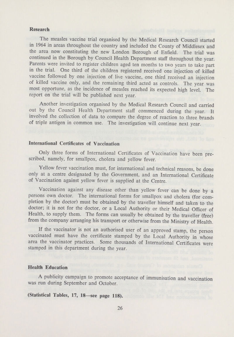 Research The measles vaccine trial organised by the Medical Research Council started in 1964 in areas throughout the country and included the County of Middlesex and the area now constituting the new London Borough of Enfield. The trial was continued in the Borough by Council Health Department staff throughout the year. Parents were invited to register children aged ten months to two years to take part in the trial. One third of the children registered received one injection of killed vaccine followed by one injection of live vaccine, one third received an injection of killed vaccine only, and the remaining third acted as controls. The year was most opportune, as the incidence of measles reached its expected high level. The report on the trial will be published next year. Another investigation organised by the Medical Research Council and carried out by the Council Health Department staff commenced during the year. It involved the collection of data to compare the degree of reaction to three brands of triple antigen in common use. The investigation will continue next year. International Certificates of Vaccination Only three forms of International Certificates of Vaccination have been pre scribed, namely, for smallpox, cholera and yellow fever. Yellow fever vaccination must, for international and technical reasons, be done only at a centre designated by the Government, and an International Certificate of Vaccination against yellow fever is supplied at the Centre. Vaccination against any disease other than yellow fever can be done by a persons own doctor. The international forms for smallpox and cholera (for com pletion by the doctor) must be obtained by the traveller himself and taken to the doctor; it is not for the doctor, or a Local Authority or their Medical Officer of Health, to supply them. The forms can usually be obtained by the traveller (free) from the company arranging his transport or otherwise from the Ministry of Health. If the vaccinator is not an authorised user of an approved stamp, the person vaccinated must have the certificate stamped by the Local Authority in whose area the vaccinator practices. Some thousands of International Certificates were stamped in this department during the year. Health Education A publicity campaign to promote acceptance of immunisation and vaccination was run during September and October. (Statistical Tables, 17, 18—see page 118). 26