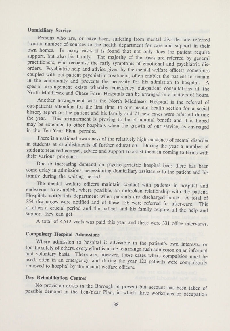 Domiciliary Service Persons who are, or have been, suffering from mental disorder are referred from a number of sources to the health department for care and support in their own homes. In many cases it is found that not only does the patient require support, but also his family. The majority of the cases are referred by general practitioners, who recognise the early symptoms of emotional and psychiatric dis orders. Psychiatric help and advice given by the mental welfare officers, sometimes coupled with out-patient psychiatric treatment, often enables the patient to remain in the community and prevents the necessity for his admission to hospital. A special arrangement exists whereby emergency out-patient consultations at the North Middlesex and Chase Farm Hospitals can be arranged in a matters of hours. Another arrangement with the North Middlesex Hospital is the referral of out-patients attending for the first time, to our mental health section for a social history report on the patient and his family and 71 new cases were referred during the year. This arrangement is proving to be of mutual benefit and it is hoped may be extended to other hospitals when the growth of our service, as envisaged in the Ten-Year Plan, permits. There is a national awareness of the relatively high incidence of mental disorder in students at establishments of further education. During the year a number of students received counsel, advice and support to assist them in coming to terms with their various problems. Due to increasing demand on psycho-geriatric hospital beds there has been some delay in admissions, necessitating domiciliary assistance to the patient and his family during the waiting period. The mental welfare officers maintain contact with patients in hospital and endeavour to establish, where possible, an unbroken relationship with the patient. Hospitals notify this department when patients are discharged home. A total of 254 discharges were notified and of these 156 were referred for after-care. This is often a crucial period and the patient and his family require all the help and support they can get. A total of 4,512 visits was paid this year and there were 331 office interviews. Compulsory Hospital Admissions Where admission to hospital is advisable in the patient's own interests, or for the safety of others, every effort is made to arrange such admission on an informal and voluntary basis. There are, however, those cases where compulsion must be used, often in an emergency, and during the year 122 patients were compulsorily removed to hospital by the mental welfare officers. Day Rehabilitation Centres No provision exists in the Borough at present but account has been taken of possible demand in the Ten-Year Plan, in which three workshops or occupation 38