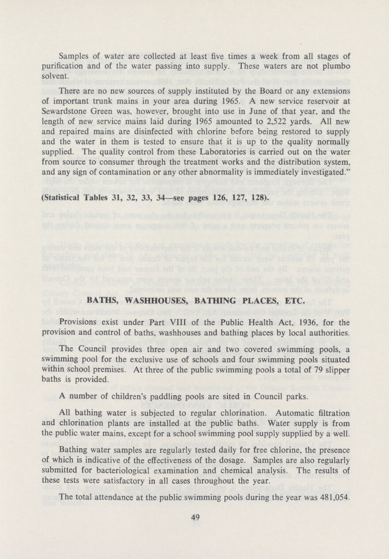 Samples of water are collected at least five times a week from all stages of purification and of the water passing into supply. These waters are not plumbo solvent. There are no new sources of supply instituted by the Board or any extensions of important trunk mains in your area during 1965. A new service reservoir at Sewardstone Green was, however, brought into use in June of that year, and the length of new service mains laid during 1965 amounted to 2,522 yards. All new and repaired mains are disinfected with chlorine before being restored to supply and the water in them is tested to ensure that it is up to the quality normally supplied. The quality control from these Laboratories is carried out on the water from source to consumer through the treatment works and the distribution system, and any sign of contamination or any other abnormality is immediately investigated. (Statistical Tables 31, 32, 33, 34—see pages 126, 127, 128). BATHS, WASHHOUSES, BATHING PLACES, ETC. Provisions exist under Part VIII of the Public Health Act, 1936, for the provision and control of baths, washhouses and bathing places by local authorities. The Council provides three open air and two covered swimming pools, a swimming pool for the exclusive use of schools and four swimming pools situated within school premises. At three of the public swimming pools a total of 79 slipper baths is provided. A number of children's paddling pools are sited in Council parks. All bathing water is subjected to regular chlorination. Automatic filtration and chlorination plants are installed at the public baths. Water supply is from the public water mains, except for a school swimming pool supply supplied by a well. Bathing water samples are regularly tested daily for free chlorine, the presence of which is indicative of the effectiveness of the dosage. Samples are also regularly submitted for bacteriological examination and chemical analysis. The results of these tests were satisfactory in all cases throughout the year. The total attendance at the public swimming pools during the year was 481,054. 49