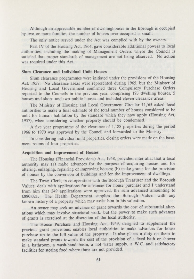 Although an appreciable number of dwellinghouses in the Borough is occupied by two or more families, the number of houses over-occupied is small. The only notice served under the Act was complied with by the owners. Part IV of the Housing Act, 1964, gave considerable additional powers to local authorities, including the making of Management Orders where the Council is satisfied that proper standards of management are not being observed. No action was required under this Act. Slum Clearance and Individual Unfit Houses Slum clearance programmes were initiated under the provisions of the Housing Act, 1957. No clearance areas were represented during 1965, but the Minister of Housing and Local Government confirmed three Compulsory Purchase Orders reported to the Councils in the previous year, comprising 193 dwelling houses, 5 houses and shops and two public houses and included eleven clearance areas. The Ministry of Housing and Local Government Circular 11/65 asked local authorities to make a final estimate of the total number of houses considered to be unfit for human habitation by the standard which they now apply (Housing Act, 1957), when considering whether property should be condemned. A five year programme of the clearance of 1,188 properties during the period 1966 to 1970 was approved by the Council and forwarded to the Ministry. In considering individual unfit properties, closing orders were made on the base ment rooms of four properties. Acquisition and Improvement of Houses The Housing (Financial Provisions) Act, 1958, provides, inter alia, that a local authority may (a) make advances for the purpose of acquiring houses and for altering, enlarging, repairing or improving houses; (b) make grants for the provision of houses by the conversion of buildings and for the improvement of dwellings. The Town Clerk, in co-operation with the Borough Treasurer and the Borough Valuer, deals with applications for advances for house purchase and I understand from him that 249 applications were approved, the sum advanced amounting to £880,021. The Health Department supplies the Borough Valuer with any known history of a property which may assist him in his valuation. An owner may seek an advance or grant towards the cost of substantial alter ations which may involve structural work, but the power to make such advances of grants is exercised at the discretion of the local authority. The House Purchase and Housing Act, 1959, designed to supplement the previous grant provisions, enables local authorities to make advances for house purchase up to the full value of the property. It also places a duty on them to make standard grants towards the cost of the provision of a fixed bath or shower in a bathroom, a wash-hand basin, a hot water supply, a W.C. and satisfactory facilities for storing food where these are not provided. 61