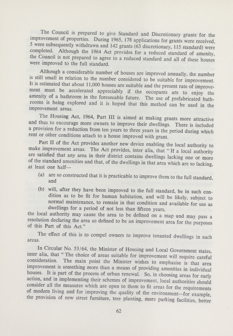 The Council is prepared to give Standard and Discretionary grants for the improvement of properties. During 1965, 178 applications for grants were received, 5 were subsequently withdrawn and 142 grants (63 discretionary, 115 standard) were completed. Although the 1964 Act provides for a reduced standard of amenity, the Council is not prepared to agree to a reduced standard and all of these houses were improved to the full standard. Although a considerable number of houses are improved annually, the number is still small in relation to the number considered to be suitable for improvement. It is estimated that about 11,000 houses are suitable and the present rate of improve ment must be accelerated appreciably if the occupants are to enjoy the amenity of a bathroom in the foreseeable future. The use of prefabricated bath rooms is being explored and it is hoped that this method can be used in the improvement areas. The Housing Act, 1964, Part III is aimed at making grants more attractive and thus to encourage more owners to improve their dwellings. There is included a provision for a reduction from ten years to three years in the period during which rent or other conditions attach to a house improved with grant. Part II of the Act provides another new device enabling the local authority to make improvement areas. The Act provides, inter alia, that If a local authority are satisfied that any area in their district contains dwellings lacking one or more of the standard amenities and that, of the dwellings in that area which are so lacking, at least one half— (a) are so constructed that it is practicable to improve them to the full standard, and (b) will, after they have been improved to the full standard, be in such con dition as to be fit for human habitation, and will be likely, subject to normal maintenance, to remain in that condition and available for use as dwellings for a period of not less than fifteen years, the local authority may cause the area to be defined on a map and may pass a resolution declaring the area so defined to be an improvement area for the purposes of this Part of this Act. The effect of this is to compel owners to improve tenanted dwellings in such areas. In Circular No. 53/64, the Minister of Housing and Local Government states, inter alia, that The choice of areas suitable for improvement will require careful consideration. The main point the Minister wishes to emphasise is that area improvement is something more than a means of providing amenities in individual houses. It is part of the process of urban renewal. So, in choosing areas for early action, and in implementing their schemes of improvement, local authorities should consider all the measures which are open to them to fit areas for the requirements of modern living and for improving the quality of the environment—for example, the provision of new street furniture, tree planting, more parking facilities, better 62