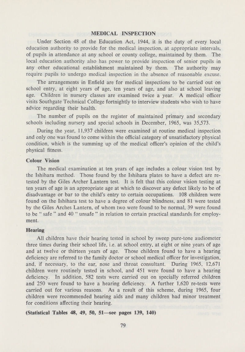MEDICAL INSPECTION Under Section 48 of the Education Act, 1944, it is the duty of every local education authority to provide for the medical inspection, at appropriate intervals, of pupils in attendance at any school or county college, maintained by them. The local education authority also has power to provide inspection of senior pupils in any other educational establishment maintained by them. The authority may require pupils to undergo medical inspection in the absence of reasonable excuse. The arrangements in Enfield are for medical inspections to be carried out on school entry, at eight years of age, ten years of age, and also at school leaving age. Children in nursery classes are examined twice a year. A medical officer visits Southgate Technical College fortnightly to interview students who wish to have advice regarding their health. The number of pupils on the register of maintained primary and secondary schools including nursery and special schools in December, 1965, was 35,573. During the year, 11,937 children were examined at routine medical inspection and only one was found to come within the official category of unsatisfactory physical condition, which is the summing up of the medical officer's opinion of the child's physical fitness. Colour Vision The medical examination at ten years of age includes a colour vision test by the Ishihara method. Those found by the Ishihara plates to have a defect are re tested by the Giles Archer Lantern test. It is felt that this colour vision testing at ten years of age is an appropriate age at which to discover any defect likely to be of disadvantage or bar to the child's entry to certain occupations. 108 children were found on the Ishihara test to have a degree of colour blindness, and 81 were tested by the Giles Arches Lantern, of whom two were found to be normal, 39 were found to be safe and 40 unsafe in relation to certain practical standards for employ ment. Hearing All children have their hearing tested in school by sweep pure-tone audiometer three times during their school life, i.e. at school entry, at eight or nine years of age and at twelve or thirteen years of age. Those children found to have a hearing deficiency are referred to the family doctor or school medical officer for investigation, and, if necessary, to the ear, nose and throat consultant. During 1965, 12,671 children were routinely tested in school, and 451 were found to have a hearing deficiency. In addition, 582 tests were carried out on specially referred children and 250 were found to have a hearing deficiency. A further 1,620 re-tests were carried out for various reasons. As a result of this scheme, during 1965, four children were recommended hearing aids and many children had minor treatment for conditions affecting their hearing. (Statistical Tables 48, 49, 50, 51—see pages 139, 140) 79