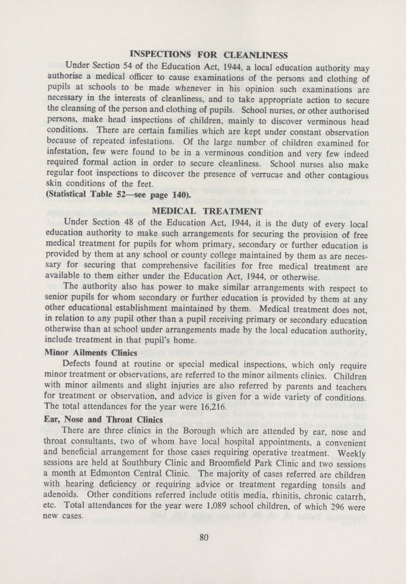 INSPECTIONS FOR CLEANLINESS Under Section 54 of the Education Act, 1944, a local education authority may authorise a medical officer to cause examinations of the persons and clothing of pupils at schools to be made whenever in his opinion such examinations are necessary in the interests of cleanliness, and to take appropriate action to secure the cleansing of the person and clothing of pupils. School nurses, or other authorised persons, make head inspections of children, mainly to discover verminous head conditions. There are certain families which are kept under constant observation because of repeated infestations. Of the large number of children examined for infestation, few were found to be in a verminous condition and very few indeed required formal action in order to secure cleanliness. School nurses also make regular foot inspections to discover the presence of verrucae and other contagious skin conditions of the feet. (Statistical Table 52—see page 140). MEDICAL TREATMENT Under Section 48 of the Education Act, 1944, it is the duty of every local education authority to make such arrangements for securing the provision of free medical treatment for pupils for whom primary, secondary or further education is provided by them at any school or county college maintained by them as are neces sary for securing that comprehensive facilities for free medical treatment are available to them either under the Education Act, 1944, or otherwise. The authority also has power to make similar arrangements with respect to senior pupils for whom secondary or further education is provided by them at any other educational establishment maintained by them. Medical treatment does not, in relation to any pupil other than a pupil receiving primary or secondary education otherwise than at school under arrangements made by the local education authority, include treatment in that pupil's home. Minor Ailments Clinics Defects found at routine or special medical inspections, which only require minor treatment or observations, are referred to the minor ailments clinics. Children with minor ailments and slight injuries are also referred by parents and teachers for treatment or observation, and advice is given for a wide variety of conditions. The total attendances for the year were 16,216. Ear, Nose and Throat Clinics There are three clinics in the Borough which are attended by ear, nose and throat consultants, two of whom have local hospital appointments, a convenient and beneficial arrangement for those cases requiring operative treatment. Weekly sessions are held at Southbury Clinic and Broomfield Park Clinic and two sessions a month at Edmonton Central Clinic. The majority of cases referred are children with hearing deficiency or requiring advice or treatment regarding tonsils and adenoids. Other conditions referred include otitis media, rhinitis, chronic catarrh, etc. Total attendances for the year were 1,089 school children, of which 296 were new cases. 80
