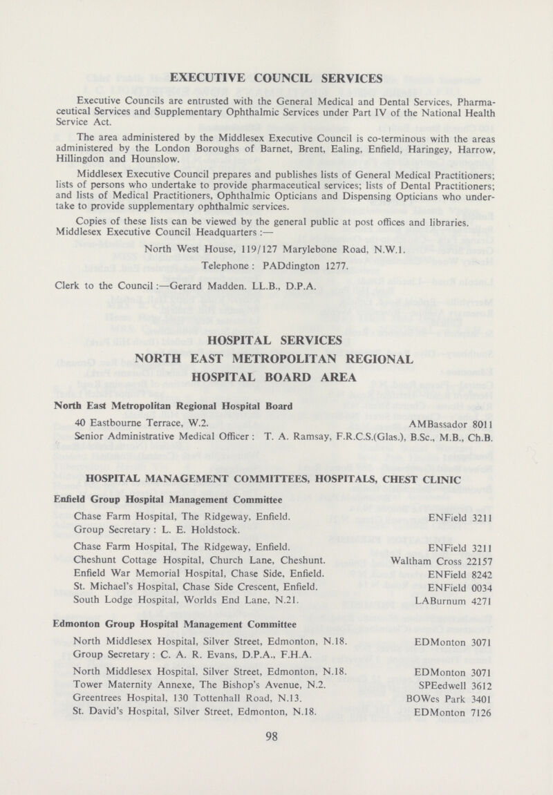 EXECUTIVE COUNCIL SERVICES Executive Councils are entrusted with the General Medical and Dental Services, Pharma ceutical Services and Supplementary Ophthalmic Services under Part IV of the National Health Service Act. The area administered by the Middlesex Executive Council is co-terminous with the areas administered by the London Boroughs of Barnet, Brent, Ealing, Enfield, Haringey, Harrow, Hillingdon and Hounslow. Middlesex Executive Council prepares and publishes lists of General Medical Practitioners; lists of persons who undertake to provide pharmaceutical services; lists of Dental Practitioners; and lists of Medical Practitioners, Ophthalmic Opticians and Dispensing Opticians who under take to provide supplementary ophthalmic services. Copies of these lists can be viewed by the general public at post offices and libraries. Middlesex Executive Council Headquarters :— North West House, 119/127 Marylebone Road, N.W.I. Telephone : PADdington 1277. Clerk to the Council :—Gerard Madden. LL.B., D.P.A. HOSPITAL SERVICES NORTH EAST METROPOLITAN REGIONAL HOSPITAL BOARD AREA North East Metropolitan Regional Hospital Board 40 Eastbourne Terrace, W.2. AMBassador 8011 Senior Administrative Medical Officer; T. A. Ramsay, F.R.C.S.(Glas.), B.Sc., M.B., Ch.B. HOSPITAL MANAGEMENT COMMITTEES, HOSPITALS, CHEST CLINIC Enfield Group Hospital Management Committee Chase Farm Hospital, The Ridgeway, Enfield. ENField 3211 Group Secretary; L. E. Holdstock. Chase Farm Hospital, The Ridgeway, Enfield. ENField 3211 Cheshunt Cottage Hospital, Church Lane, Cheshunt. Waltham Cross 22157 Enfield War Memorial Hospital, Chase Side, Enfield. ENField 8242 St. Michael's Hospital, Chase Side Crescent, Enfield. ENField 0034 South Lodge Hospital, Worlds End Lane, N.21. LABurnum 4271 Edmonton Group Hospital Management Committee North Middlesex Hospital, Silver Street, Edmonton, N.18. EDMonton 3071 Group Secretary ; C. A. R. Evans, D.P.A., F.H.A. North Middlesex Hospital, Silver Street, Edmonton, N.18. EDMonton 3071 Tower Maternity Annexe, The Bishop's Avenue, N.2. SPEedwell 3612 Greentrees Hospital, 130 Tottenhall Road, N.13. BOWes Park 3401 St. David's Hospital, Silver Street, Edmonton, N.18. EDMonton 7126 98