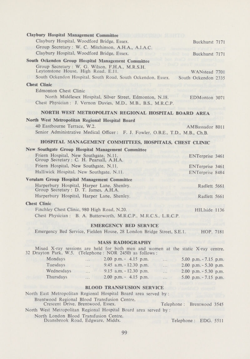 Claybury Hospital Management Committee Claybury Hospital, Woodford Bridge, Essex. Buckhurst 7171 Group Secretary : W. C. Mitchinson, A.H.A., A.I.A.C. Claybury Hospital, Woodford Bridge, Essex. Buckhurst 7171 South Ockenden Group Hospital Management Committee Group Secretary : W. G. Wilson, F.H.A., M.R.S.H. Leytonstone House, High Road. E.ll. WANstead 7701 South Ockendon Hospital. South Road. South Ockendon. Essex. South Ockendon 2335 Chest Clinic Edmonton Chest Clinic North Middlesex Hospital, Silver Street, Edmonton, N.18. EDMonton 3071 Chest Physician : J. Vernon Davies, M.D., M.B.. B.S., M.R.C.P. NORTH WEST METROPOLITAN REGIONAL HOSPITAL BOARD AREA North West Metropolitan Regional Hospital Board 40 Eastbourne Terrace, W.2. AMBassador 8011 Senior Administrative Medical Officer : F. J. Fowler, O.B.E., T.D., M.B., Ch.B. HOSPITAL MANAGEMENT COMMITTEES, HOSPITALS, CHEST CLINIC New Southgate Group Hospital Management Committee Friern Hospital, New Southgate, N.ll. ENTerprise 3461 Group Secretary : C. H. Pearsall, A.H.A. Friern Hospital, New Southgate, N.ll. ENTerprise 3461 Halliwick Hospital, New Southgate, N.ll. ENTerprise 8484 Verulam Group Hospital Management Committee Harperbury Hospital, Harper Lane. Shenley. Radlett 5661 Group Secretary : D. T. James, A.H.A. Harperbury Hospital, Harper Lane, Shenley. Radlett 5661 Chest Clinic Finchley Chest Clinic, 980 High Road, N.20. HILlside 1136 Chest Physician : B. A. Butterworth, M.R.C.P., M.R.C.S.. L.R.C.P. EMERGENCY BED SERVICE Emergency Bed Service, Fielden House, 28 London Bridge Street, S.E.I. HOP. 7181 MASS RADIOGRAPHY Mixed X-ray sessions are held for both men and women at the static X-ray centre, 32 Drayton Park, W.5. (Telephone : NOR 2450) as follows : Mondays ... 2.00 p.m.- 4.15 p.m. ... 5.00 p.m.-7.15 p.m. Tuesdays ... 9.45 a.m.-12.30 p.m. ... 2.00 p.m. - 5.30 p.m. Wednesdays ... 9.15 a.m.-12.30 p.m. ... 2.00 p.m.-5.30 p.m. Thursdays ... 2.00 p.m.- 4.15 p.m. ... 5.00 p.m.-7.15 p.m. BLOOD TRANSFUSION SERVICE North East Metropolitan Regional Hospital Board area served by : Brentwood Regional Blood Transfusion Centre, Crescent Drive, Brentwood, Essex. Telephone : Brentwood 3545 North West Metropolitan Regional Hospital Board area served by : North London Blood Transfusion Centre, Deansbrook Road, Edgware, Middx. Telephone: EDG. 5511 99