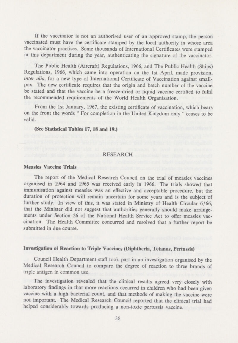 If the vaccinator is not an authorised user of an approved stamp, the person vaccinated must have the certificate stamped by the local authority in whose area the vaccinator practises. Some thousands of International Certificates were stamped in this department during the year, authenticating the signature of the vaccinator. The Public Health (Aircraft) Regulations, 1966, and The Public Health (Ships) Regulations, 1966, which came into operation on the 1st April, made provision, inter alia, for a new type of International Certificate of Vaccination against small pox. The new certificate requires that the origin and batch number of the vaccine be stated and that the vaccine be a freeze-dried or liquid vaccine certified to fulfil the recommended requirements of the World Health Organisation. From the 1st January, 1967, the existing certificate of vaccination, which bears on the front the words  For completion in the United Kingdom only  ceases to be valid. (See Statistical Tables 17,18 and 19.) RESEARCH Measles Vaccine Trials The report of the Medical Research Council on the trial of measles vaccines organised in 1964 and 1965 was received early in 1966. The trials showed that immunisation against measles was an effective and acceptable procedure, but the duration of protection will remain uncertain for some years and is the subject of further study. In view of this, it was stated in Ministry of Health Circular 6/66, that the Minister did not suggest that authorities generally should make arrange ments under Section 26 of the National Health Service Act to offer measles vac cination. The Health Committee concurred and resolved that a further report be submitted in due course. Investigation of Reaction to Triple Vaccines (Diphtheria, Tetanus, Pertussis) Council Health Department staff took part in an investigation organised by the Medical Research Council to compare the degree of reaction to three brands of triple antigen in common use. The investigation revealed that the clinical results agreed very closely with laboratory findings in that more reactions occurred in children who had been given vaccine with a high bacterial count, and that methods of making the vaccine were not important. The Medical Research Council reported that the clinical trial had helped considerably towards producing a non-toxic pertussis vaccine. 38