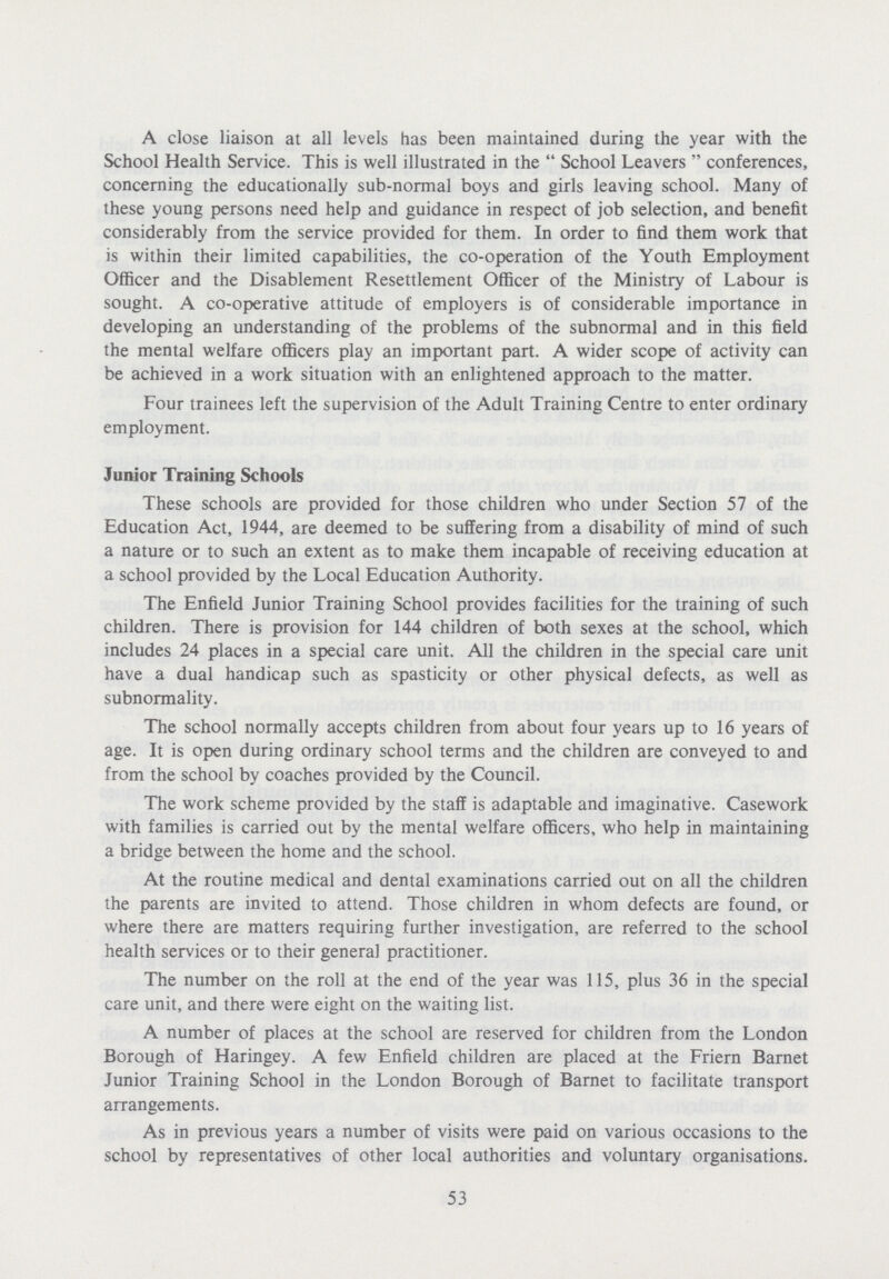 A close liaison at all levels has been maintained during the year with the School Health Service. This is well illustrated in the  School Leavers  conferences, concerning the educationally sub-normal boys and girls leaving school. Many of these young persons need help and guidance in respect of job selection, and benefit considerably from the service provided for them. In order to find them work that is within their limited capabilities, the co-operation of the Youth Employment Officer and the Disablement Resettlement Officer of the Ministry of Labour is sought. A co-operative attitude of employers is of considerable importance in developing an understanding of the problems of the subnormal and in this field the mental welfare officers play an important part. A wider scope of activity can be achieved in a work situation with an enlightened approach to the matter. Four trainees left the supervision of the Adult Training Centre to enter ordinary employment. Junior Training Schools These schools are provided for those children who under Section 57 of the Education Act, 1944, are deemed to be suffering from a disability of mind of such a nature or to such an extent as to make them incapable of receiving education at a school provided by the Local Education Authority. The Enfield Junior Training School provides facilities for the training of such children. There is provision for 144 children of both sexes at the school, which includes 24 places in a special care unit. All the children in the special care unit have a dual handicap such as spasticity or other physical defects, as well as subnormality. The school normally accepts children from about four years up to 16 years of age. It is open during ordinary school terms and the children are conveyed to and from the school by coaches provided by the Council. The work scheme provided by the staff is adaptable and imaginative. Casework with families is carried out by the mental welfare officers, who help in maintaining a bridge between the home and the school. At the routine medical and dental examinations carried out on all the children the parents are invited to attend. Those children in whom defects are found, or where there are matters requiring further investigation, are referred to the school health services or to their general practitioner. The number on the roll at the end of the year was 115, plus 36 in the special care unit, and there were eight on the waiting list. A number of places at the school are reserved for children from the London Borough of Haringey. A few Enfield children are placed at the Friern Barnet Junior Training School in the London Borough of Barnet to facilitate transport arrangements. As in previous years a number of visits were paid on various occasions to the school by representatives of other local authorities and voluntary organisations. 53