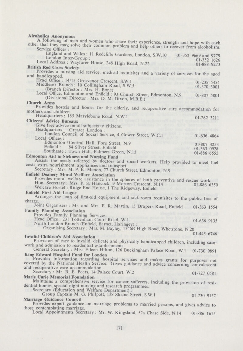 Alcoholics Anonymous A following of men and women who share their experience, strength and hope with each other that they may, solve their common problem and help others to recover from alcoholism. Service Offices: England and Wales: 11 Redcliffe Gardens, London, S.W.10 01-352 9669 and 9779 London Inter-Group: 01-352 1626 Local Address : Wayfarer House, 248 High Road, N.22 01-888 9273 British Red Cross Society Provides a nursing aid service, medical requisites and a variety of services for the aged and handicapped. Head Office: 14/15 Grosvenor Crescent, S.W.I 01-235 5454 Middlesex Branch: 10 Collingham Road, S.W.5 01-370 3001 (Branch Director : Mrs. H. Bone) Local Office, Edmonton and Enfield : 93 Church Street, Edmonton, N.9 01-807 5801 (Divisional Director : Mrs. D. M. Dixon, M.B.E.) Church Army Provides hostels and homes for the elderly, and recuperative care accommodation for mothers and children. Headquarters: 185 Marylebone Road, N.W.I 01-262 3211 Citizens' Advice Bureaux Give free advice on all subjects to citizens. Headquarters — Greater London: London Council of Social Service, 4 Gower Street, W.C.I 01-636 4864 Local Offices : Edmonton: Central Hall, Fore Street, N.9 01*-807 4253 Enfield : 84 Silver Street, Enfield 01-363 0928 Southgate: Town Hall, Palmers Green, N.13 01-886 6555 Edmonton Aid in Sickness and Nursing Fund Assists the needy referred by doctors and social workers. Help provided to meet fuel costs, extra nourishment, appliances and transport. Secretary : Mrs. M. P. K. Menon, 77 Church Street, Edmonton, N.9 Enfield Deanery Moral Welfare Association Provides moral welfare assistance in the spheres of both preventive and rescue work. Hon. Secretary: Mrs. P. S. Hancock, 9 Morton Crescent, N.14 01-886 6350 Welcare Hostel: Ridge End House, 1 The Ridgeway, Enfield Enfield First Aid League Arranges the loan of first-aid equipment and sick-room requisites to the public free of charge. Joint Organisers: Mr. and Mrs. E. R. Martin, 15 Drapers Road, Enfield 01-363 1554 Family Planning Association Provides Family Planning Services. Head Office: 231 Tottenham Court Road, W.l 01-636 9135 North London Branch (Enfield, Barnet, Haringey) : Organising Secretary : Mrs. M. Bayley, 1346B High Road, Whetstone, N.20 01-445 6746 Invalid Children's Aid Association Provision of care to invalid, delicate and physically handicapped children, including case work and admission to residential establishments. General Secretary : Miss Eileen Hilton, 126 Buckingham Palace Road, W.l 01-730 9891 King Edward Hospital Fund for London Provides information regarding hospital services and makes grants for purposes not covered by the National Health Service. Gives guidance and advice concerning convalescent and recuperative care accommodation. Secretary: Mr. R. E. Peers, 14 Palace Court, W.2 01-727 0581 Marie Curie Memorial Foundation Maintains a comprehensive service for cancer sufferers, including the provision of resi dential homes, special night nursing and research programmes. Secretary (Education and Welfare Department) : Group Captain M. G. Philpott, 138 Sloane Street, S.W.I 01-730 9157 Marriage Guidance Council Provides expert guidance on marriage problems to married persons, and gives advice to those contemplating marriage. Local Appointments Secretary : Mr. W. Kingsland, 52a Chase Side, N.14 01-886 1615 171