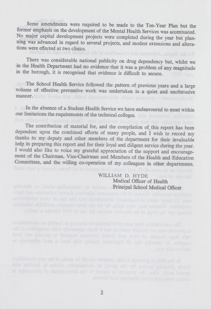 Some amendments were required to be made to the Ten-Year Plan but the former emphasis on the development of the Mental Health Services was accentuated. No major capital development projects were completed during the year but plan ning was advanced in regard to several projects, and modest extensions and altera tions were effected at two clinics. There was considerable national publicity on drug dependency but, whilst we in the Health Department had no evidence that it was a problem of any magnitude in the borough, it is recognised that evidence is difficult to secure. The School Health Service followed the pattern of previous years and a large volume of effective preventive work was undertaken in a quiet and unobtrusive manner. In the absence of a Student Health Service we have endeavoured to meet within our limitations the requirements of the technical colleges. The contribution of material for, and the compilation of, this report has been dependent upon the combined efforts of many people, and I wish to record my thanks to my deputy and other members of the department for their invaluable help in preparing this report and for their loyal and diligent service during the year. I would also like to voice my grateful appreciation of the support and encourage ment of the Chairman, Vice-Chairman and Members of the Health and Education Committees, and the willing co-operation of my colleagues in other departments. WILLIAM D. HYDE Medical Officer of Health Principal School Medical Officer 2