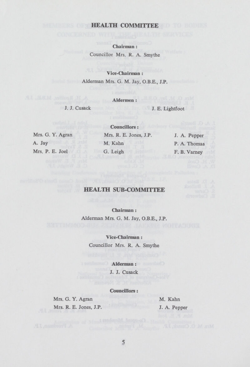 HEALTH COMMITTEE Chairman: Councillor Mrs. R. A. Smythe Viee-Chainnan: Alderman Mrs. G. M. Jay, O.B.E., J.P. Aldermen: J. J. Cusack J. E. Lightfoot Councillors: Mrs. G. Y. Agran Mrs. R. E. Jones, J.P. J. A. Pepper A. Jay M. Kahn P. A. Thomas Mrs. P. E. Joel G. Leigh F. B. Varney HEALTH SUB-COMMITTEE Chairman: Alderman Mrs. G. M. Jay, O.B.E., J.P. Vice-Chairman: Councillor Mrs. R. A. Smythe Alderman: J. J. Cusack Councillors: Mrs. G. Y. Agran M. Kahn Mrs. R. E. Jones, J.P. J. A. Pepper 5