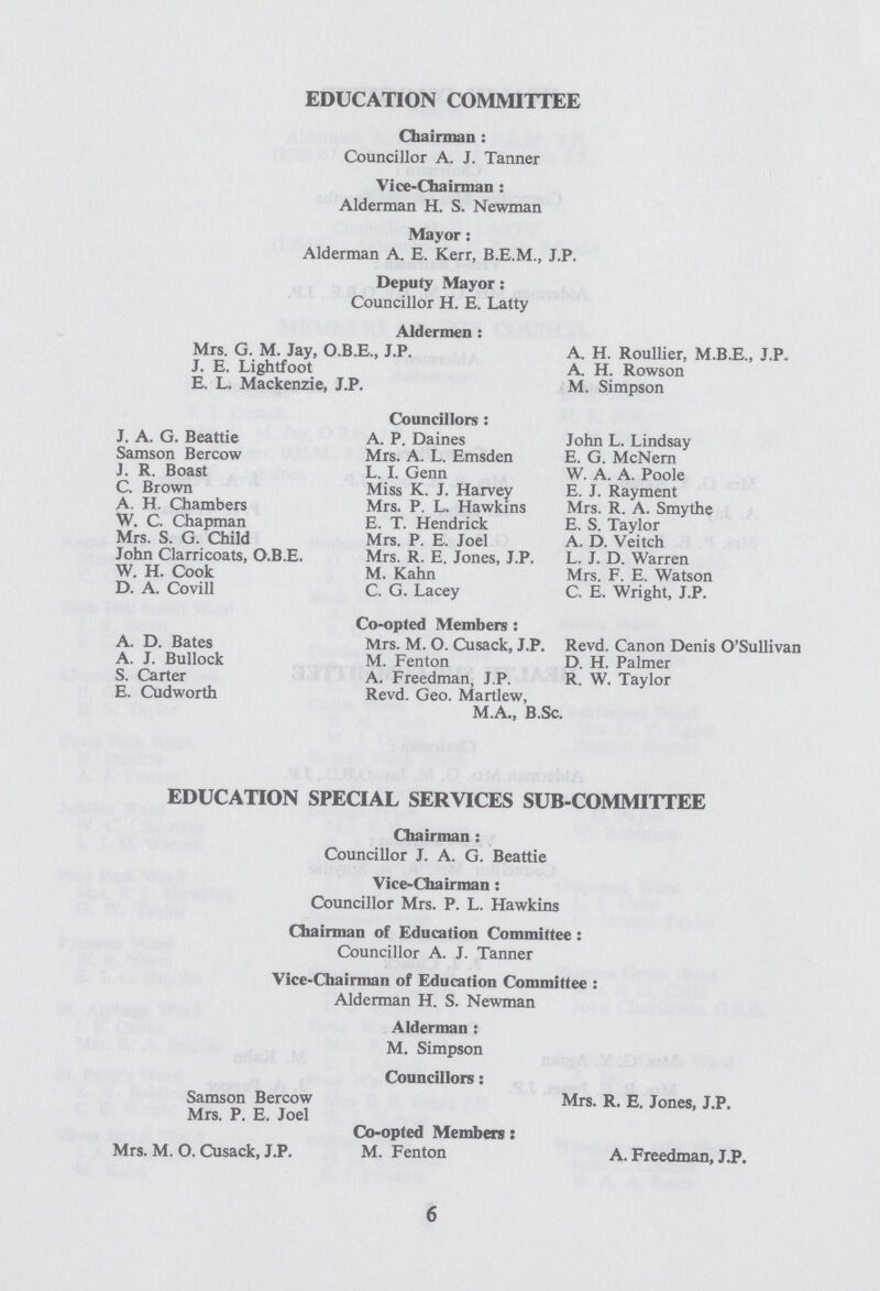 EDUCATION COMMITTEE Chairman : Councillor A. J. Tanner Vice-Chairman : Alderman H. S. Newman Mayor : Alderman A. E. Kerr, B.E.M., J.P. Deputy Mayor: Councillor H. E. Latty Aldermen : Mrs, G. M. Jay, O.B.E., J.P. A. H. Roullier, M.B.E., J.P. J. E. Lightfoot A. H. Rowson E. L. Mackenzie, J.P. M. Simpson Councillors : J. A. G. Beattie A. P. Daines John L. Lindsay Samson Bercow Mrs. A. L. Emsden E. G. McNern J. R. Boast L. I. Genn W. A. A. Poole C. Brown Miss K. J. Harvey E. J. Rayment A. H. Chambers Mrs. P. L. Hawkins Mrs. R. A. Smythe W. C. Chapman E. T. Hendrick E. S. Taylor Mrs. S. G. Child Mrs. P. E. Joel A. D. Veitch John Clarricoats, O.B.E. Mrs. R. E. Jones, J.P. L. J. D. Warren W. H. Cook M. Kahn Mrs. F. E. Watson D. A. Covill C. G. Lacey C. E. Wright, J.P. Co-opted Members : A. D. Bates Mrs. M. O. Cusack, J.P. Revd. Canon Denis O'Sullivan A. J. Bullock M. Fenton D. H. Palmer S. Carter A. Freedman, J.P. R. W. Taylor E. Cudworth Revd. Geo. Martlew, M.A., B.Sc. EDUCATION SPECIAL SERVICES SUB-COMMITTEE Chairman: Councillor J. A. G. Beattie Vice-Chairman: Councillor Mrs. P. L. Hawkins Chairman of Education Committee: Councillor A. J. Tanner Vice-Chairman of Education Committee: Alderman H. S. Newman Alderman: M. Simpson Councillors: Samson Bercow Mrs. R. E. Jones, J.P. Mrs. P. E. Joel Co-opted Members: Mrs. M. O. Cusack, J.P. M. Fenton A. Freedman, J.P. 6