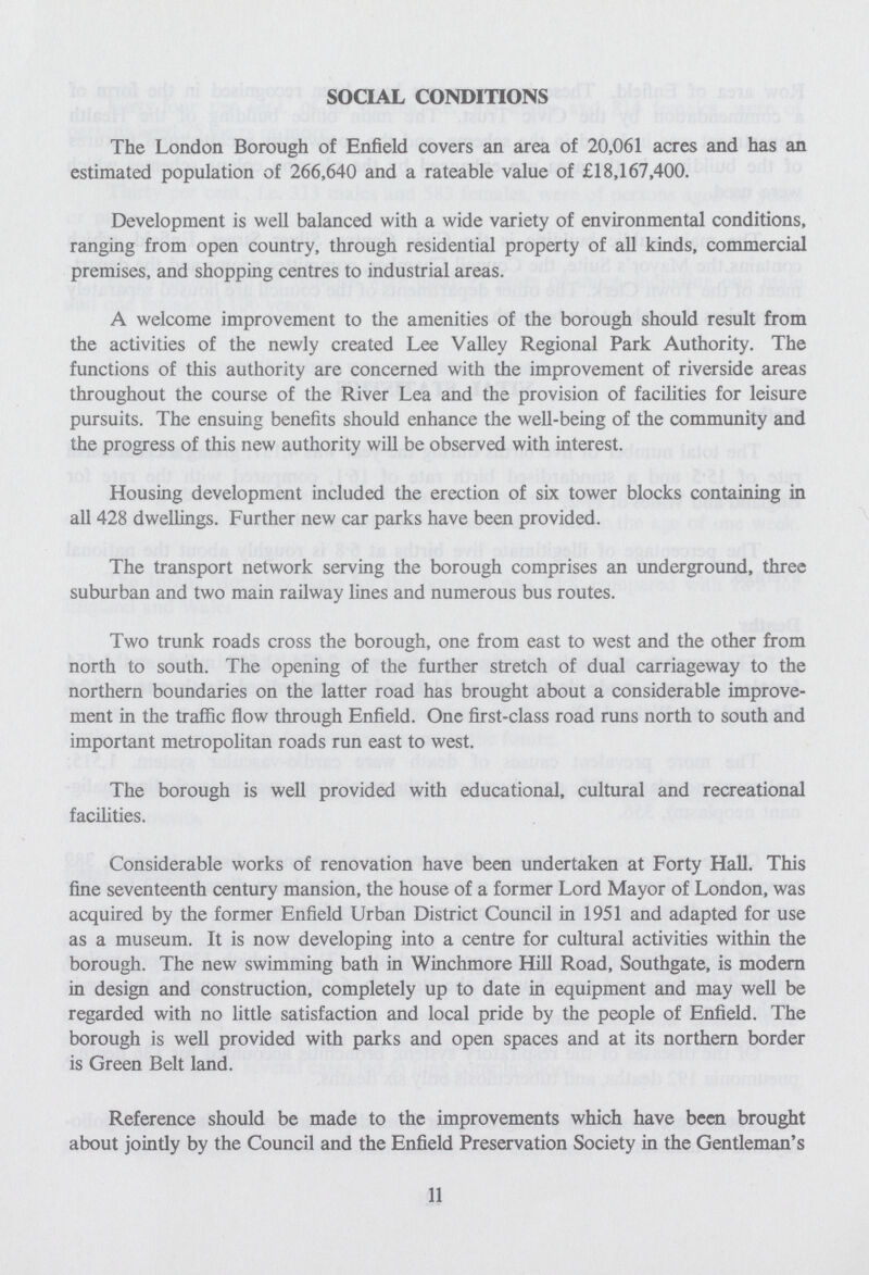 SOCIAL CONDITIONS The London Borough of Enfield covers an area of 20,061 acres and has an estimated population of 266,640 and a rateable value of £18,167,400. Development is well balanced with a wide variety of environmental conditions, ranging from open country, through residential property of all kinds, commercial premises, and shopping centres to industrial areas. A welcome improvement to the amenities of the borough should result from the activities of the newly created Lee Valley Regional Park Authority. The functions of this authority are concerned with the improvement of riverside areas throughout the course of the River Lea and the provision of facilities for leisure pursuits. The ensuing benefits should enhance the well-being of the community and the progress of this new authority will be observed with interest. Housing development included the erection of six tower blocks containing in all 428 dwellings. Further new car parks have been provided. The transport network serving the borough comprises an underground, three suburban and two main railway lines and numerous bus routes. Two trunk roads cross the borough, one from east to west and the other from north to south. The opening of the further stretch of dual carriageway to the northern boundaries on the latter road has brought about a considerable improve ment in the traffic flow through Enfield. One first-class road runs north to south and important metropolitan roads run east to west. The borough is well provided with educational, cultural and recreational facilities. Considerable works of renovation have been undertaken at Forty Hall. This fine seventeenth century mansion, the house of a former Lord Mayor of London, was acquired by the former Enfield Urban District Council in 1951 and adapted for use as a museum. It is now developing into a centre for cultural activities within the borough. The new swimming bath in Winchmore Hill Road, Southgate, is modern in design and construction, completely up to date in equipment and may well be regarded with no little satisfaction and local pride by the people of Enfield. The borough is well provided with parks and open spaces and at its northern border is Green Belt land. Reference should be made to the improvements which have been brought about jointly by the Council and the Enfield Preservation Society in the Gentleman's 11