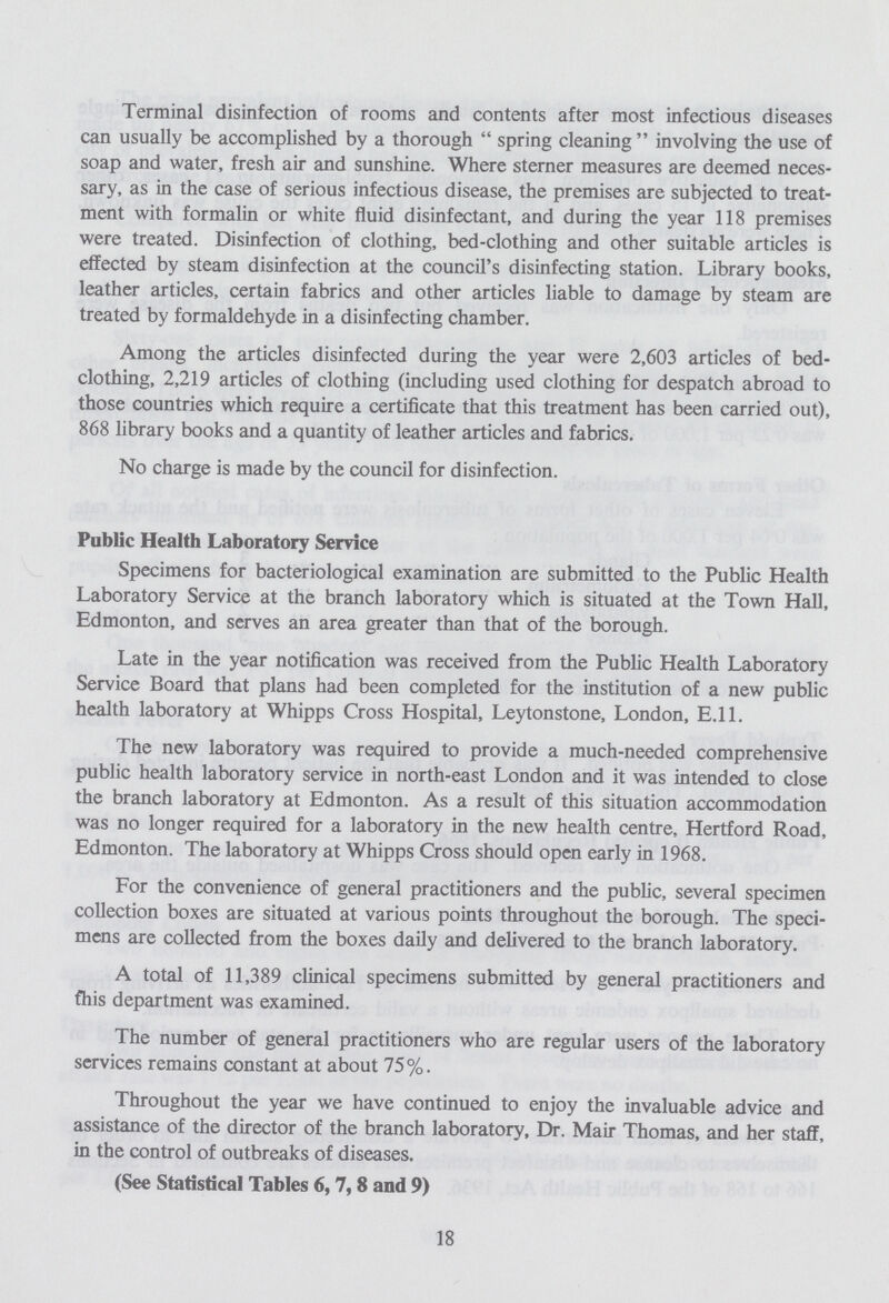Terminal disinfection of rooms and contents after most infectious diseases can usually be accomplished by a thorough spring cleaning involving the use of soap and water, fresh air and sunshine. Where sterner measures are deemed neces sary, as in the case of serious infectious disease, the premises are subjected to treat ment with formalin or white fluid disinfectant, and during the year 118 premises were treated. Disinfection of clothing, bed-clothing and other suitable articles is effected by steam disinfection at the council's disinfecting station. Library books, leather articles, certain fabrics and other articles liable to damage by steam are treated by formaldehyde in a disinfecting chamber. Among the articles disinfected during the year were 2,603 articles of bed clothing, 2,219 articles of clothing (including used clothing for despatch abroad to those countries which require a certificate that this treatment has been carried out), 868 library books and a quantity of leather articles and fabrics. No charge is made by the council for disinfection. Public Health Laboratory Service Specimens for bacteriological examination are submitted to the Public Health Laboratory Service at the branch laboratory which is situated at the Town Hall, Edmonton, and serves an area greater than that of the borough. Late in the year notification was received from the Public Health Laboratory Service Board that plans had been completed for the institution of a new public health laboratory at Whipps Cross Hospital, Leytonstone, London, E.ll. The new laboratory was required to provide a much-needed comprehensive public health laboratory service in north-east London and it was intended to close the branch laboratory at Edmonton. As a result of this situation accommodation was no longer required for a laboratory in the new health centre, Hertford Road, Edmonton. The laboratory at Whipps Cross should open early in 1968. For the convenience of general practitioners and the public, several specimen collection boxes are situated at various points throughout the borough. The speci mens are collected from the boxes daily and delivered to the branch laboratory. A total of 11,389 clinical specimens submitted by general practitioners and fhis department was examined. The number of general practitioners who are regular users of the laboratory services remains constant at about 75%. Throughout the year we have continued to enjoy the invaluable advice and assistance of the director of the branch laboratory, Dr. Mair Thomas, and her staff, in the control of outbreaks of diseases. (See Statistical Tables 6,7,8 and 9) 18