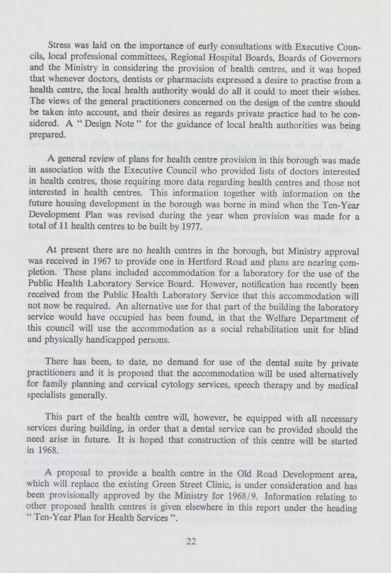 Stress was laid on the importance of early consultations with Executive Coun cils, local professional committees, Regional Hospital Boards, Boards of Governors and the Ministry in considering the provision of health centres, and it was hoped that whenever doctors, dentists or pharmacists expressed a desire to practise from a health centre, the local health authority would do all it could to meet their wishes. The views of the general practitioners concerned on the design of the centre should be taken into account, and their desires as regards private practice had to be con sidered. A Design Note for the guidance of local health authorities was being prepared. A general review of plans for health centre provision in this borough was made in association with the Executive Council who provided lists of doctors interested in health centres, those requiring more data regarding health centres and those not interested in health centres. This information together with information on the future housing development in the borough was borne in mind when the Ten-Year Development Plan was revised during the year when provision was made for a total of 11 health centres to be built by 1977. At present there are no health centres in the borough, but Ministry approval was received in 1967 to provide one in Hertford Road and plans are nearing com pletion. These plans included accommodation for a laboratory for the use of the Public Health Laboratory Service Board. However, notification has recently been received from the Public Health Laboratory Service that this accommodation will not now be required. An alternative use for that part of the building the laboratory service would have occupied has been found, in that the Welfare Department of this council will use the accommodation as a social rehabilitation unit for blind and physically handicapped persons. There has been, to date, no demand for use of the dental suite by private practitioners and it is proposed that the accommodation will be used alternatively for family planning and cervical cytology services, speech therapy and by medical specialists generally. This part of the health centre will, however, be equipped with all necessary services during building, in order that a dental service can be provided should the need arise in future. It is hoped that construction of this centre will be started in 1968. A proposal to provide a health centre in the Old Road Development area, which will replace the existing Green Street Clinic, is under consideration and has been provisionally approved by the Ministry for 1968/9. Information relating to other proposed health centres is given elsewhere in this report under the heading 44 Ten-Year Plan for Health Services 22