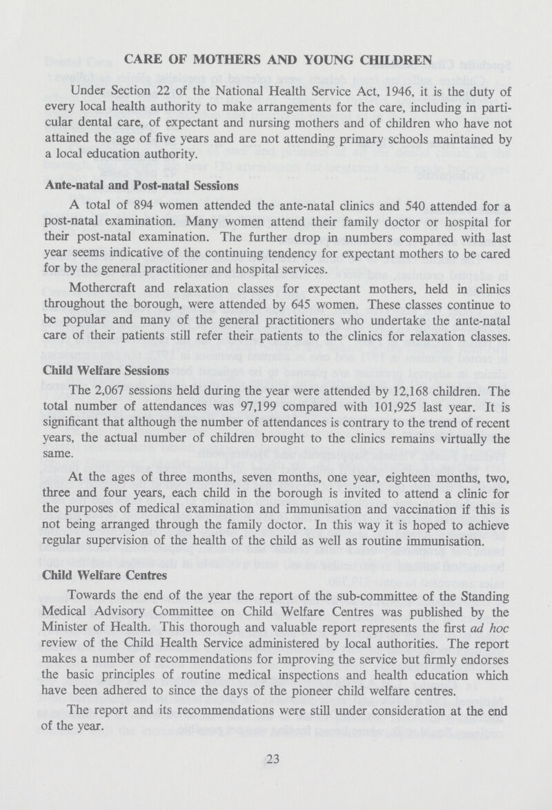 CARE OF MOTHERS AND YOUNG CHILDREN Under Section 22 of the National Health Service Act, 1946, it is the duty of every local health authority to make arrangements for the care, including in parti cular dental care, of expectant and nursing mothers and of children who have not attained the age of five years and are not attending primary schools maintained by a local education authority. Ante-natal and Post-natal Sessions A total of 894 women attended the ante-natal clinics and 540 attended for a post-natal examination. Many women attend their family doctor or hospital for their post-natal examination. The further drop in numbers compared with last year seems indicative of the continuing tendency for expectant mothers to be cared for by the general practitioner and hospital services. Mothercraft and relaxation classes for expectant mothers, held in clinics throughout the borough, were attended by 645 women. These classes continue to be popular and many of the general practitioners who undertake the ante-natal care of their patients still refer their patients to the clinics for relaxation classes. Child Welfare Sessions The 2,067 sessions held during the year were attended by 12,168 children. The total number of attendances was 97,199 compared with 101,925 last year. It is significant that although the number of attendances is contrary to the trend of recent years, the actual number of children brought to the clinics remains virtually the same. At the ages of three months, seven months, one year, eighteen months, two, three and four years, each child in the borough is invited to attend a clinic for the purposes of medical examination and immunisation and vaccination if this is not being arranged through the family doctor. In this way it is hoped to achieve regular supervision of the health of the child as well as routine immunisation. Child Welfare Centres Towards the end of the year the report of the sub-committee of the Standing Medical Advisory Committee on Child Welfare Centres was published by the Minister of Health. This thorough and valuable report represents the first ad hoc review of the Child Health Service administered by local authorities. The report makes a number of recommendations for improving the service but firmly endorses the basic principles of routine mcdical inspections and health education which have been adhered to since the days of the pioneer child welfare centres. The report and its recommendations were still under consideration at the end of the year. 23