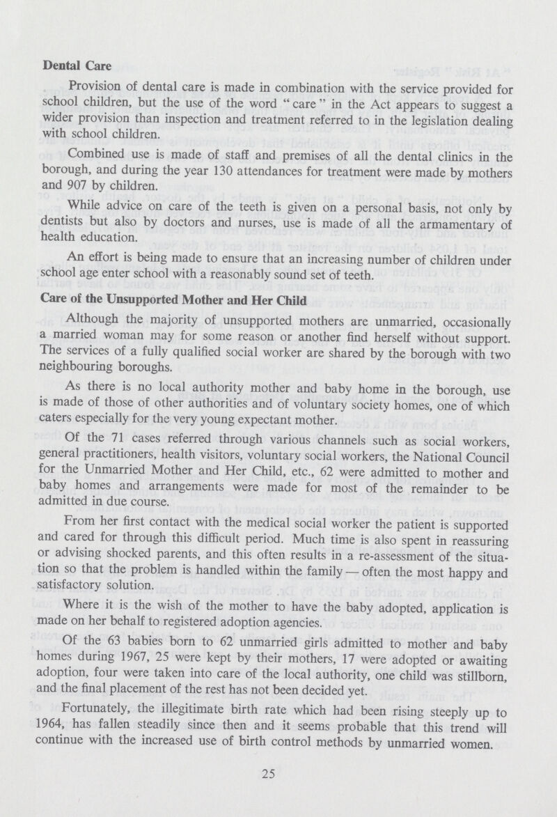 Dental Care Provision of dental care is made in combination with the service provided for school children, but the use of the word care in the Act appears to suggest a wider provision than inspection and treatment referred to in the legislation dealing with school children. Combined use is made of staff and premises of all the dental clinics in the borough, and during the year 130 attendances for treatment were made by mothers and 907 by children. While advice on care of the teeth is given on a personal basis, not only by dentists but also by doctors and nurses, use is made of all the armamentary of health education. An effort is being made to ensure that an increasing number of children under school age enter school with a reasonably sound set of teeth. Care of the Unsupported Mother and Her Child Although the majority of unsupported mothers are unmarried, occasionally a married woman may for some reason or another find herself without support. The services of a fully qualified social worker are shared by the borough with two neighbouring boroughs. As there is no local authority mother and baby home in the borough, use is made of those of other authorities and of voluntary society homes, one of which caters especially for the very young expectant mother. Of the 71 cases referred through various channels such as social workers, general practitioners, health visitors, voluntary social workers, the National Council for the Unmarried Mother and Her Child, etc., 62 were admitted to mother and baby homes and arrangements were made for most of the remainder to be admitted in due course. From her first contact with the medical social worker the patient is supported and cared for through this difficult period. Much time is also spent in reassuring or advising shocked parents, and this often results in a re-assessment of the situa tion so that the problem is handled within the family — often the most happy and satisfactory solution. Where it is the wish of the mother to have the baby adopted, application is made on her behalf to registered adoption agencies. Of the 63 babies born to 62 unmarried girls admitted to mother and baby homes during 1967, 25 were kept by their mothers, 17 were adopted or awaiting adoption, four were taken into care of the local authority, one child was stillborn, and the final placement of the rest has not been decided yet. Fortunately, the illegitimate birth rate which had been rising steeply up to 1964, has fallen steadily since then and it seems probable that this trend will continue with the increased use of birth control methods by unmarried women. 25