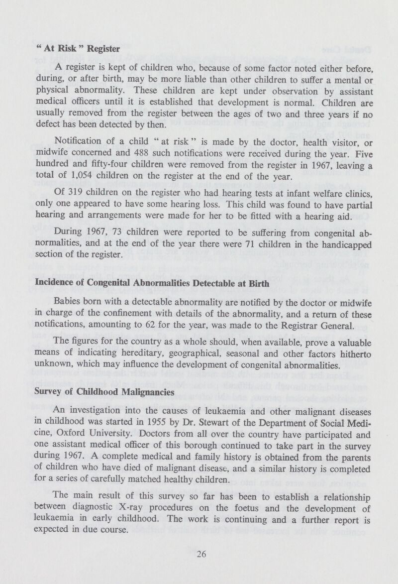 At Risk Register A register is kept of children who, because of some factor noted either before, during, or after birth, may be more liable than other children to suffer a mental or physical abnormality. These children are kept under observation by assistant medical officers until it is established that development is normal. Children are usually removed from the register between the ages of two and three years if no defect has been detected by then. Notification of a child at risk is made by the doctor, health visitor, or midwife concerned and 488 such notifications were received during the year. Five hundred and fifty-four children were removed from the register in 1967, leaving a total of 1,054 children on the register at the end of the year. Of 319 children on the register who had hearing tests at infant welfare clinics, only one appeared to have some hearing loss. This child was found to have partial hearing and arrangements were made for her to be fitted with a hearing aid. During 1967, 73 children were reported to be suffering from congenital ab normalities, and at the end of the year there were 71 children in the handicapped section of the register. Incidence of Congenital Abnormalities Detectable at Birth Babies born with a detectable abnormality are notified by the doctor or midwife in charge of the confinement with details of the abnormality, and a return of these notifications, amounting to 62 for the year, was made to the Registrar General. The figures for the country as a whole should, when available, prove a valuable means of indicating hereditary, geographical, seasonal and other factors hitherto unknown, which may influence the development of congenital abnormalities. Survey of Childhood Malignancies An investigation into the causes of leukaemia and other malignant diseases in childhood was started in 1955 by Dr. Stewart of the Department of Social Medi cine, Oxford University. Doctors from all over the country have participated and one assistant medical officer of this borough continued to take part in the survey during 1967. A complete medical and family history is obtained from the parents of children who have died of malignant disease, and a similar history is completed for a series of carefully matched healthy children. The main result of this survey so far has been to establish a relationship between diagnostic X-ray procedures on the foetus and the development of leukaemia in early childhood. The work is continuing and a further report is expected in due course. 26