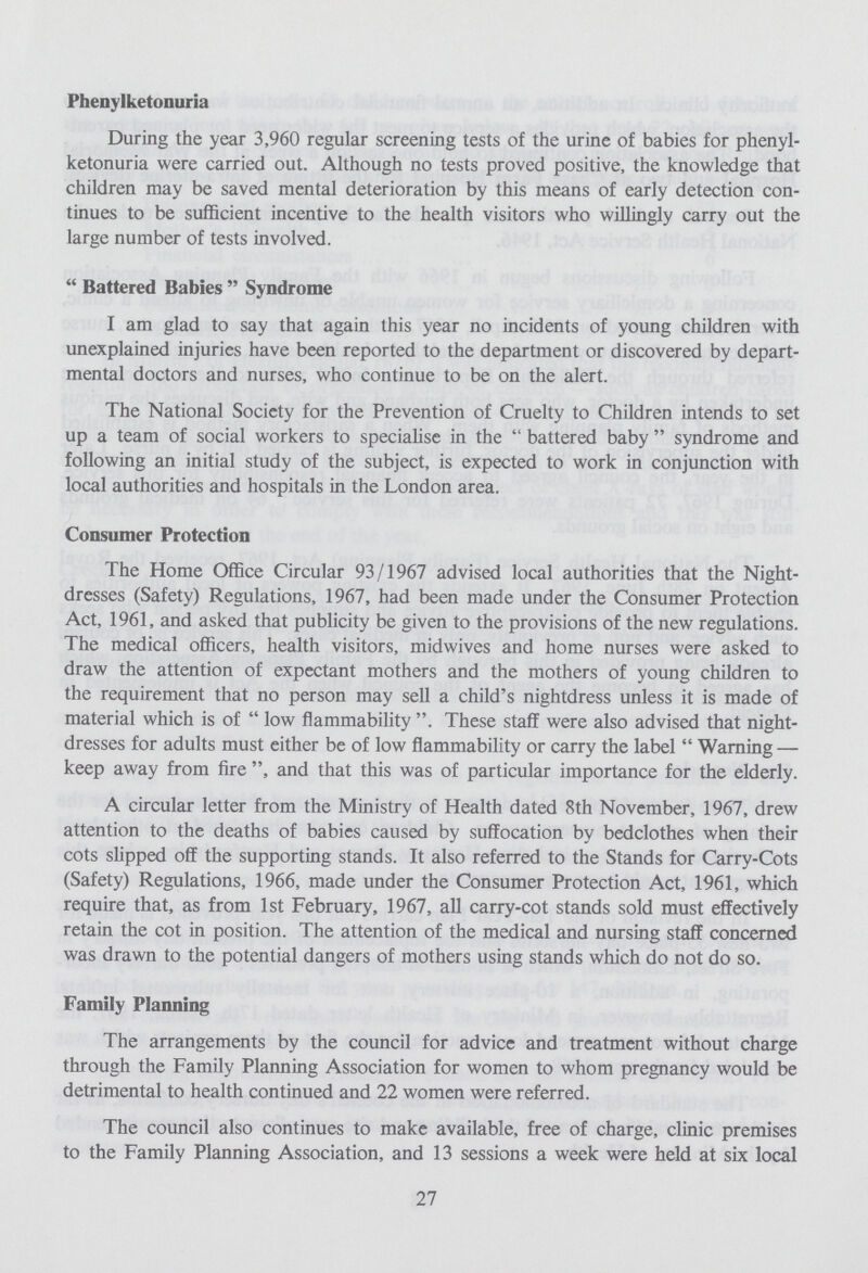 Phenylketonuria During the year 3,960 regular screening tests of the urine of babies for phenyl ketonuria were carried out. Although no tests proved positive, the knowledge that children may be saved mental deterioration by this means of early detection con tinues to be sufficient incentive to the health visitors who willingly carry out the large number of tests involved. Battered Babies Syndrome I am glad to say that again this year no incidents of young children with unexplained injuries have been reported to the department or discovered by depart mental doctors and nurses, who continue to be on the alert. The National Society for the Prevention of Cruelty to Children intends to set up a team of social workers to specialise in the battered baby syndrome and following an initial study of the subject, is expected to work in conjunction with local authorities and hospitals in the London area. Consumer Protection The Home Office Circular 93/1967 advised local authorities that the Night dresses (Safety) Regulations, 1967, had been made under the Consumer Protection Act, 1961, and asked that publicity be given to the provisions of the new regulations. The medical officers, health visitors, midwives and home nurses were asked to draw the attention of expectant mothers and the mothers of young children to the requirement that no person may sell a child's nightdress unless it is made of material which is of low flammability. These staff were also advised that night dresses for adults must either be of low flammability or carry the label Warning — keep away from fire and that this was of particular importance for the elderly. A circular letter from the Ministry of Health dated 8th November, 1967, drew attention to the deaths of babies caused by suffocation by bedclothes when their cots slipped off the supporting stands. It also referred to the Stands for Carry-Cots (Safety) Regulations, 1966, made under the Consumer Protection Act, 1961, which require that, as from 1st February, 1967, all carry-cot stands sold must effectively retain the cot in position. The attention of the medical and nursing staff concerned was drawn to the potential dangers of mothers using stands which do not do so. Family Planning The arrangements by the council for advice and treatment without charge through the Family Planning Association for women to whom pregnancy would be detrimental to health continued and 22 women were referred. The council also continues to make available, free of charge, clinic premises to the Family Planning Association, and 13 sessions a week were held at six local 27