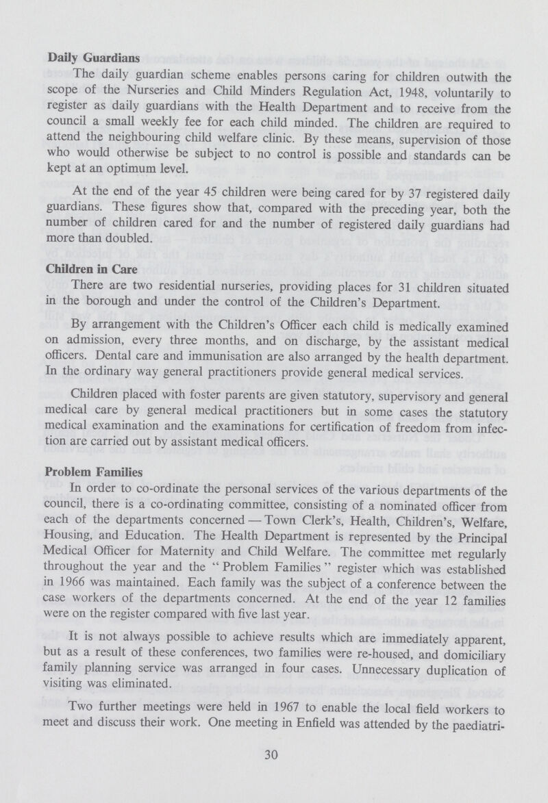 Daily Guardians The daily guardian scheme enables persons caring for children outwith the scope of the Nurseries and Child Minders Regulation Act, 1948, voluntarily to register as daily guardians with the Health Department and to receive from the council a small weekly fee for each child minded. The children are required to attend the neighbouring child welfare clinic. By these means, supervision of those who would otherwise be subject to no control is possible and standards can be kept at an optimum level. At the end of the year 45 children were being cared for by 37 registered daily guardians. These figures show that, compared with the preceding year, both the number of children cared for and the number of registered daily guardians had more than doubled. Children in Care There are two residential nurseries, providing places for 31 children situated in the borough and under the control of the Children's Department. By arrangement with the Children's Officer each child is medically examined on admission, every three months, and on discharge, by the assistant medical officers. Dental care and immunisation are also arranged by the health department. In the ordinary way general practitioners provide general medical services. Children placed with foster parents are given statutory, supervisory and general medical care by general medical practitioners but in some cases the statutory medical examination and the examinations for certification of freedom from infec tion are carried out by assistant medical officers. Problem Families In order to co-ordinate the personal services of the various departments of the council, there is a co-ordinating committee, consisting of a nominated officer from each of the departments concerned — Town Clerk's, Health, Children's, Welfare, Housing, and Education. The Health Department is represented by the Principal Medical Officer for Maternity and Child Welfare. The committee met regularly throughout the year and the Problem Families register which was established in 1966 was maintained. Each family was the subject of a conference between the case workers of the departments concerned. At the end of the year 12 families were on the register compared with five last year. It is not always possible to achieve results which are immediately apparent, but as a result of these conferences, two families were re-housed, and domiciliary family planning service was arranged in four cases. Unnecessary duplication of visiting was eliminated. Two further meetings were held in 1967 to enable the local field workers to meet and discuss their work. One meeting in Enfield was attended by the paediatri¬ 30