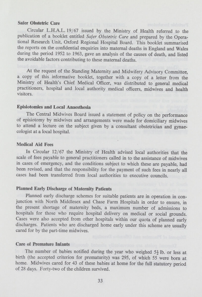 Safer Obstetric Care Circular L.H.A.L. 19/67 issued by the Ministry of Health referred to the publication of a booklet entitled Safer Obstetric Care and prepared by the Opera tional Research Unit, Oxford Regional Hospital Board. This booklet summarised the reports on the confidential enquiries into maternal deaths in England and Wales during the period 1952 to 1963, gave an analysis of the causes of death, and listed the avoidable factors contributing to these maternal deaths. At the request of the Standing Maternity and Midwifery Advisory Committee, a copy of this informative booklet, together with a copy of a letter from the Ministry of Health's Chief Medical Officer, was distributed to general medical practitioners, hospital and local authority medical officers, midwives and health visitors. Episiotomies and Local Anaesthesia The Central Midwives Board issued a statement of policy on the performance of episiotomy by midwives and arrangements were made for domiciliary midwives to attend a lecture on the subject given by a consultant obstetrician and gynae cologist at a local hospital. Medical Aid Fees In Circular 12/67 the Ministry of Health advised local authorities that the scale of fees payable to general practitioners called in to the assistance of midwives in cases of emergency, and the conditions subject to which these are payable, had been revised, and that the responsibility for the payment of such fees in nearly all cases had been transferred from local authorities to executive councils. Planned Early Discharge of Maternity Patients Planned early discharge schemes for suitable patients are in operation in con junction with North Middlesex and Chase Farm Hospitals in order to ensure, in the present shortage of maternity beds, a maximum number of admissions to hospitals for those who require hospital delivery on medical or social grounds. Cases were also accepted from other hospitals within our quota of planned early discharges. Patients who are discharged home early under this scheme are usually cared for by the part-time midwives. Care of Premature Infants The number of babies notified during the year who weighed lb. or less at birth (the accepted criterion for prematurity) was 295, of which 55 were born at home. Midwives cared for 43 of these babies at home for the full statutory period of 28 days. Forty-two of the children survived. 33