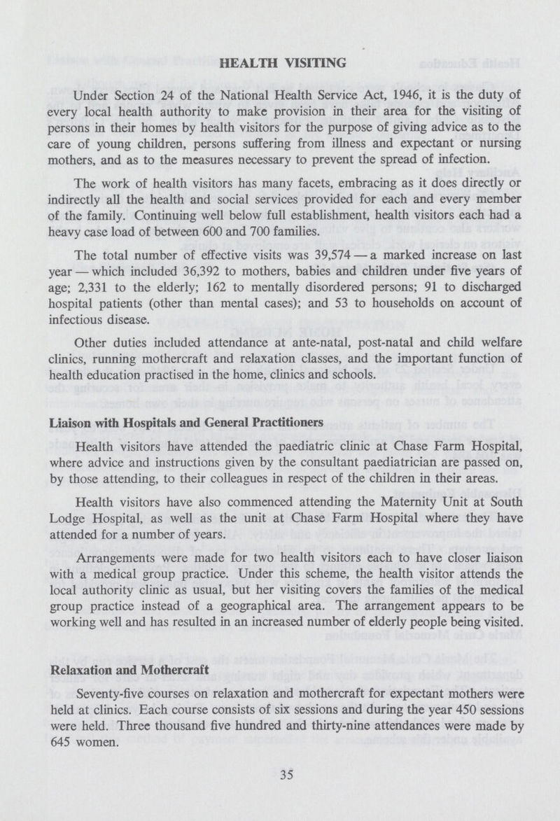HEALTH VISITING Under Section 24 of the National Health Service Act, 1946, it is the duty of every local health authority to make provision in their area for the visiting of persons in their homes by health visitors for the purpose of giving advice as to the care of young children, persons suffering from illness and expectant or nursing mothers, and as to the measures necessary to prevent the spread of infection. The work of health visitors has many facets, embracing as it does directly or indirectly all the health and social services provided for each and every member of the family. Continuing well below full establishment, health visitors each had a heavy case load of between 600 and 700 families. The total number of effective visits was 39,574 — a marked increase on last year — which included 36,392 to mothers, babies and children under five years of age; 2,331 to the elderly; 162 to mentally disordered persons; 91 to discharged hospital patients (other than mental cases); and 53 to households on account of infectious disease. Other duties included attendance at ante-natal, post-natal and child welfare clinics, running mothercraft and relaxation classes, and the important function of health education practised in the home, clinics and schools. Liaison with Hospitals and General Practitioners Health visitors have attended the paediatric clinic at Chase Farm Hospital, where advice and instructions given by the consultant paediatrician are passed on, by those attending, to their colleagues in respect of the children in their areas. Health visitors have also commenced attending the Maternity Unit at South Lodge Hospital, as well as the unit at Chase Farm Hospital where they have attended for a number of years. Arrangements were made for two health visitors each to have closer liaison with a medical group practice. Under this scheme, the health visitor attends the local authority clinic as usual, but her visiting covers the families of the medical group practice instead of a geographical area. The arrangement appears to be working well and has resulted in an increased number of elderly people being visited. Relaxation and Mothercraft Seventy-five courses on relaxation and mothercraft for expectant mothers were held at clinics. Each course consists of six sessions and during the year 450 sessions were held. Three thousand five hundred and thirty-nine attendances were made by 645 women. 35