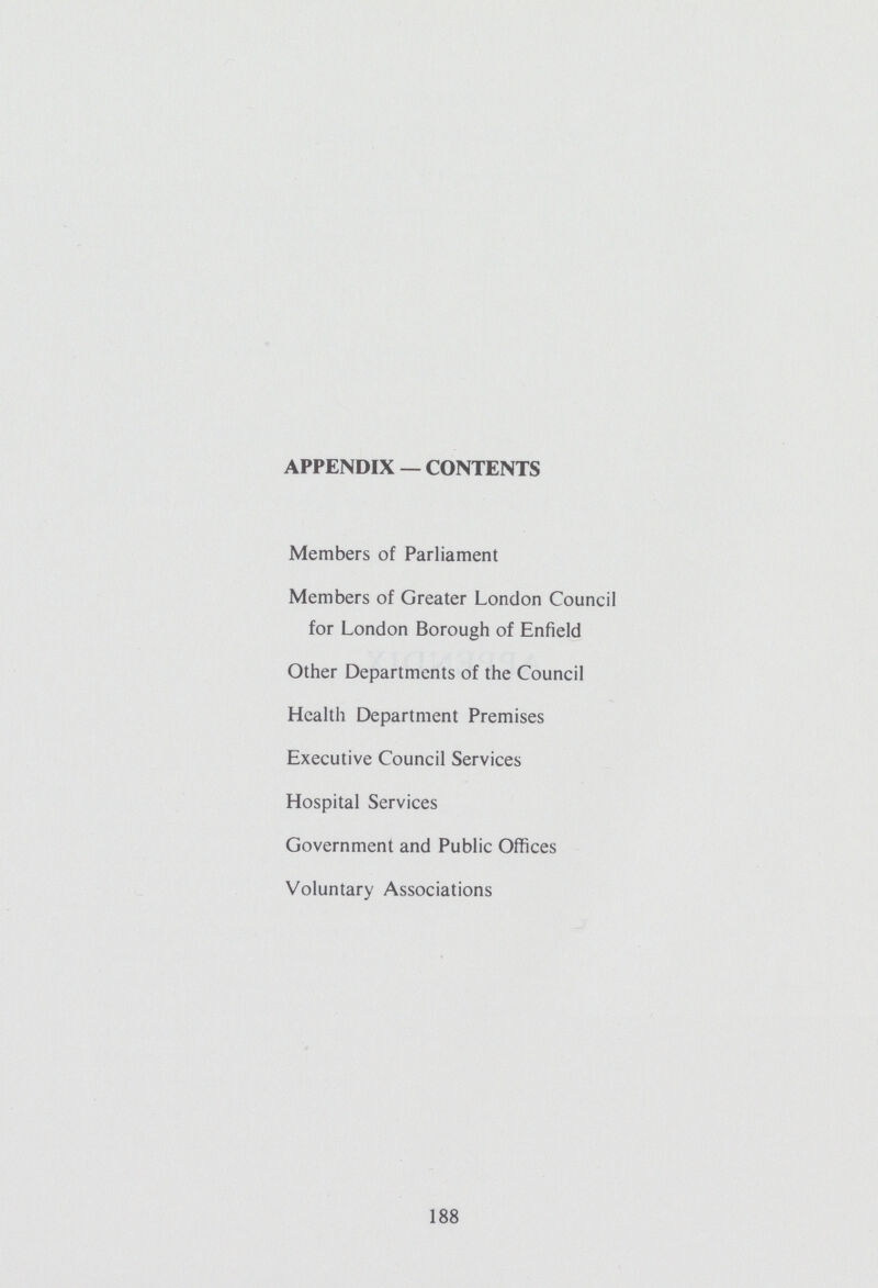 APPENDIX — CONTENTS Members of Parliament Members of Greater London Council for London Borough of Enfield Other Departments of the Council Health Department Premises Executive Council Services Hospital Services Government and Public Offices Voluntary Associations 188