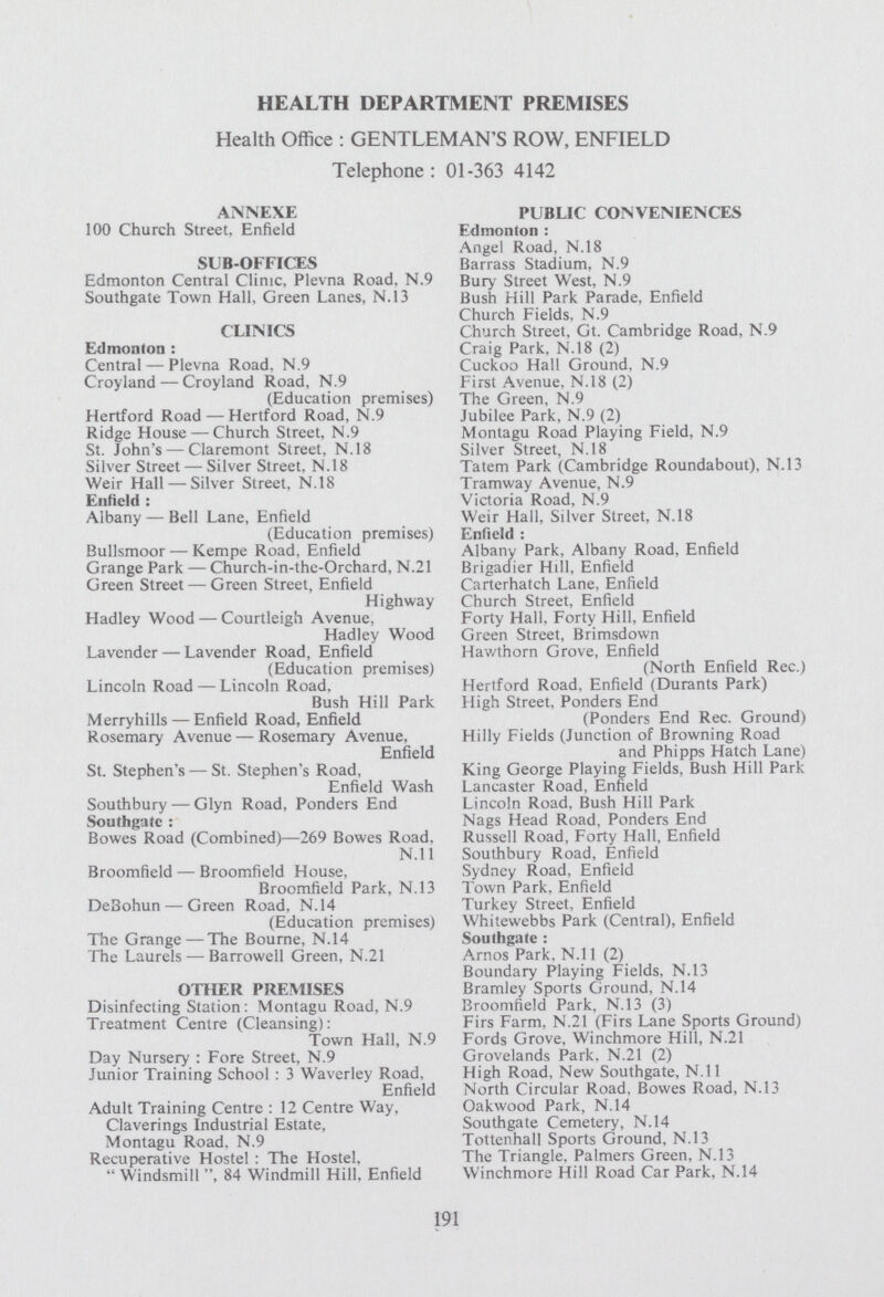 HEALTH DEPARTMENT PREMISES Health Office : GENTLEMAN'S ROW, ENFIELD Telephone: 01-363 4142 ANNEXE PUBLIC CONVENIENCES 100 Church Street. Enfield Edmonton : Angel Road, N.18 SUB-OFFICES Barrass Stadium, N.9 Edmonton Central Clinic, Plevna Road. N.9 Bury Street West, N.9 Southgate Town Hall, Green Lanes, N.13 Bush Hill Park Parade, Enfield Church Fields, N.9 CLINICS Church Street, Gt. Cambridge Road, N.9 Edmonton : Craig Park. N.18 (2) Central — Plevna Road, N.9 Cuckoo Hall Ground, N.9 Croyland — Croyland Road, N.9 First Avenue, N.18 (2) (Education premises) The Green, N.9 Hertford Road — Hertford Road, N.9 Jubilee Park, N.9 (2) Ridge House — Church Street, N.9 Montagu Road Playing Field, N.9 St. John's — Claremont Street, N.18 Silver Street, N.18 Silver Street — Silver Street. N.18 Tatem Park (Cambridge Roundabout). N.13 Weir Hall — Silver Street, N.18 Tramway Avenue, N.9 Enfield : Victoria Road, N.9 Albany — Bell Lane, Enfield Weir Hall, Silver Street, N.18 (Education premises) Enfield : Bullsmoor — Kempe Road, Enfield Albany Park, Albany Road, Enfield Grange Park — Church-in-the-Orchard, N.21 Brigadier Hill, Enfield Green Street — Green Street, Enfield Carterhatch Lane, Enfield Highway Church Street, Enfield Hadley Wood — Courtleigh Avenue, Forty Hall, Forty Hill, Enfield Hadley Wood Green Street, Brimsdown Lavender — Lavender Road, Enfield Hav/thorn Grove, Enfield (Education premises) (North Enfield Rec.) Lincoln Road — Lincoln Road. Hertford Road. Enfield (Durants Park) Bush Hill Park High Street, Ponders End Merryhills — Enfield Road, Enfield (Ponders End Rec. Ground) Rosemary Avenue — Rosemary Avenue, Hilly Fields (Junction of Browning Road Enfield and Phipps Hatch Lane) St. Stephen's — St. Stephen's Road, King George Playing Fields, Bush Hill Park Enfield Wash Lancaster Road, Enfield Southbury — Glyn Road, Ponders End Lincoln Road, Bush Hill Park Southgate : Nags Head Road, Ponders End Bowes Road (Combined)—269 Bowes Road. Russell Road, Forty Hall. Enfield N.ll Southbury Road, Enfield Broomfield — Broomfield House, Sydney Road, Enfield Broomfield Park, N.13 Town Park, Enfield De3ohun — Green Road, N.14 Turkey Street, Enfield (Education premises) Whitewebbs Park (Central), Enfield The Grange — The Bourne, N.14 Southgate : The Laurels — Barrowell Green, N.21 Amos Park, N.ll (2) Boundary Playing Fields. N.13 OTHER PREMISES Bramley Sports Ground, N.14 Disinfecting Station: Montagu Road, N.9 Broomfield Park, N.13 (3) Treatment Centre (Cleansing): Firs Farm, N.21 (Firs Lane Sports Ground) Town Hall, N.9 Fords Grove, Winchmore Hill, N.21 Day Nursery : Fore Street, N.9 Grovelands Park. N.21 (2) Junior Training School : 3 Waverley Road, High Road, New Southgate, N.ll Enfield North Circular Road, Bowes Road, N.13 Adult Training Centre : 12 Centre Way, Oakwood Park, N.14 Claverings Industrial Estate, Southgate Cemetery, N.14 Montagu Road. N.9 Tottenhall Sports Ground, N.13 Recuperative Hostel : The Hostel, The Triangle, Palmers Green, N.13  Windsmill 84 Windmill Hill, Enfield Winchmore Hill Road Car Park, N.14 191