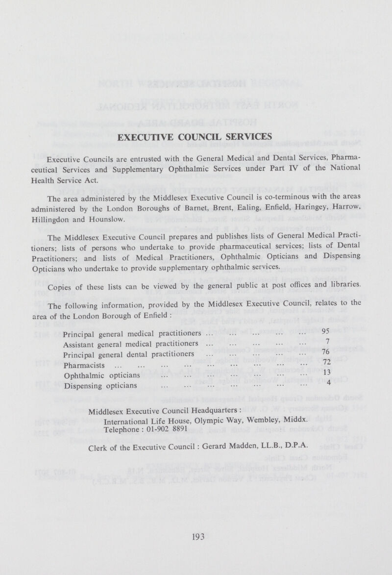 EXECUTIVE COUNCIL SERVICES Executive Councils are entrusted with the General Medical and Dental Services, Pharma ceutical Services and Supplementary Ophthalmic Services under Part IV of the National Health Service Act. The area administered by the Middlesex Executive Council is co-terminous with the areas administered by the London Boroughs of Barnet, Brent, Ealing, Enfield, Haringey, Harrow. Hillingdon and Hounslow. The Middlesex Executive Council prepares and publishes lists of General Medical Practi tioners; lists of persons who undertake to provide pharmaceutical services; lists of Dental Practitioners; and lists of Medical Practitioners, Ophthalmic Opticians and Dispensing Opticians who undertake to provide supplementary ophthalmic services. Copies of these lists can be viewed by the general public at post offices and libraries. The following information, provided by the Middlesex Executive Council, relates to the area of the London Borough of Enfield : Principal general medical practitioners 95 Assistant general medical practitioners 7 Principal general dental practitioners 76 Pharmacists 72 Ophthalmic opticians 13 Dispensing opticians 4 Middlesex Executive Council Headquarters: International Life House, Olympic Way, Wembley, Middx. Telephone : 01-902 8891 Clerk of the Executive Council : Gerard Madden, LL.B. D.P.A. 193