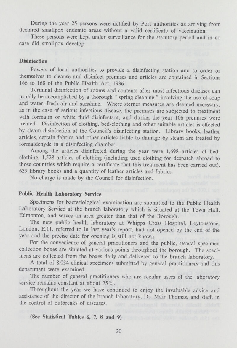 During the year 25 persons were notified by Port authorities as arriving from declared smallpox endemic areas without a valid certificate of vaccination. These persons were kept under surveillance for the statutory period and in no case did smallpox develop. Disinfection Powers of local authorities to provide a disinfecting station and to order or themselves to cleanse and disinfect premises and articles are contained in Sections 166 to 168 of the Public Health Act, 1936. Terminal disinfection of rooms and contents after most infectious diseases can usually be accomplished by a thorough  spring cleaning  involving the use of soap and water, fresh air and sunshine. Where sterner measures are deemed necessary, as in the case of serious infectious disease, the premises are subjected to treatment with formalin or white fluid disinfectant, and during the year 106 premises were treated. Disinfection of clothing, bed-clothing and other suitable articles is effected by steam disinfection at the Council's disinfecting station. Library books, leather articles, certain fabrics and other articles liable to damage by steam are treated by formaldehyde in a disinfecting chamber. Among the articles disinfected during the year were 1,698 articles of bed clothing, 1,528 articles of clothing (including used clothing for despatch abroad to those countries which require a certificate that this treatment has been carried out). 639 library books and a quantity of leather articles and fabrics. No charge is made by the Council for disinfection. Public Health Laboratory Service Specimens for bacteriological examination are submitted to the Public Health Laboratory Service at the branch laboratory which is situated at the Town Hall. Edmonton, and serves an area greater than that of the Borough. The new public health laboratory at Whipps Cross Hospital, Leytonstone, London, E.11, referred to in last year's report, had not opened by the end of the year and the precise date for opening is still not known. For the convenience of general practitioners and the public, several specimen collection boxes are situated at various points throughout the borough. The speci mens are collected from the boxes daily and delivered to the branch laboratory. A total of 8,034 clinical specimens submitted by general practitioners and this department were examined. The number of general practitioners who are regular users of the laboratory service remains constant at about 75%. Throughout the year we have continued to enjoy the invaluable advice and assistance of the director of the branch laboratory. Dr. Mair Thomas, and staff, in the control of outbreaks of diseases. (See Statistical Tables 6, 7, 8 and 9) 20