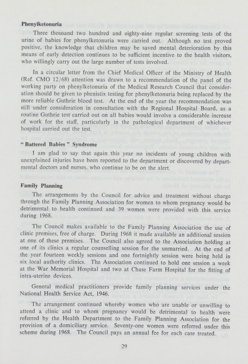 Phenylketonuria Three thousand two hundred and eighty-nine regular screening tests of the urine of babies for phenylketonuria were carried out. Although no test proved positive, the knowledge that children may be saved mental deterioration by this means of early detection continues to be sufficient incentive to the health visitors, who willingly carry out the large number of tests involved. In a circular letter from the Chief Medical Officer of the Ministry of Health (Ref. CMO 12/68) attention was drawn to a recommendation of the panel of the working party on phenylketonuria of the Medical Research Council that consider ation should be given to phenistix testing for phenylketonuria being replaced by the more reliable Guthrie blood test. At the end of the year the recommendation was still under consideration in consultation with the Regional Hospital Board, as a routine Guthrie test carried out on all babies would involve a considerable increase of work for the staff, particularly in the pathological department of whichever hospital carried out the test. Battered Babies Syndrome I am glad to say that again this year no incidents of young children with unexplained injuries have been reported to the department or discovered by depart mental doctors and nurses, who continue to be on the alert. Family Planning The arrangements by the Council for advice and treatment without charge through the Family Planning Association for women to whom pregnancy would be detrimental to health continued and 39 women were provided with this service during 1968. The Council makes available to the Family Planning Association the use of clinic premises, free of charge. During 1968 it made available an additional session at one of these premises. The Council also agreed to the Association holding at one of its clinics a regular counselling session for the unmarried. At the end of the year fourteen weekly sessions and one fortnightly session were being held in six local authority clinics. The Association continued to hold one session a week at the War Memorial Hospital and two at Chase Farm Hospital for the fitting of intra-uterine devices. General medical practitioners provide family planning services under the National Health Service Act, 1946. The arrangement continued whereby women who are unable or unwilling to attend a clinic and to whom pregnancy would be detrimental to health were referred by the Health Department to the Family Planning Association for the provision of a domiciliary service. Seventy-one women were referred under this scheme during 1968. The Council pays an annual fee for each case treated. 29