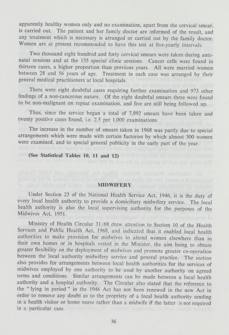 apparently healthy women only and no examination, apart from the cervical smear, is carried out. The patient and her family doctor are informed of the result, and any treatment which is necessary is arranged or carried out by the family doctor. Women are at present recommended to have this test at five-yearly intervals. Two thousand eight hundred and forty cervical smears were taken during ante natal sessions and at the 135 special clinic sessions. Cancer cells were found in thirteen cases, a higher proportion than previous years. All were married women between 28 and 56 years of age. Treatment in each case was arranged by their general medical practitioners at local hospitals. There were eight doubtful cases requiring further examination and 973 other findings of a non-cancerous nature. Of the eight doubtful smears three were found to be non-malignant on repeat examination, and five are still being followed up. Thus, since the service began a total of 7,892 smears have been taken and twenty positive cases found, i.e. 2.5 per 1,000 examinations. The increase in the number of smears taken in 1968 was partly due to special arrangements which were made with certain factories by which almost 300 women were examined, and to special general publicity in the early part of the year. (See Statistical Tables 10, 11 and 12) MIDWIFERY Under Section 23 of the National Health Service Act, 1946, it is the duty of every local health authority to provide a domiciliary midwifery service. The local health authority is also the local supervising authority for the purposes of the Midwives Act, 1951. Ministry of Health Circular 31/68 drew attention to Section 10 of the Health Services and Public Health Act, 1968, and indicated that it enabled local health authorities to make provision for midwives to attend women elsewhere than in their own homes or in hospitals vested in the Minister, the aim being to obtain greater flexibility on the deployment of midwives and promote greater co-operation between the local authority midwifery service and general practice. The section also provides for arrangements between local health authorities for the services of midwives employed by one authority to be used by another authority on agreed terms and conditions. Similar arrangements can be made between a local health authority and a hospital authority. The Circular also stated that the reference to the lying in period in the 1946 Act has not been renewed in the new Act in order to remove any doubt as to the propriety of a local health authority sending in a health visitor or home nurse rather than a midwife if the latter is not required in a particular case. 36