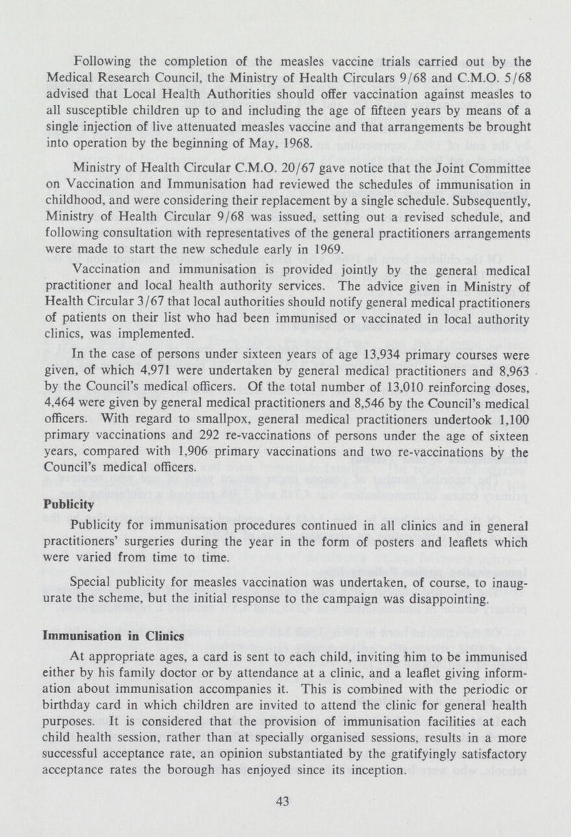 Following the completion of the measles vaccine trials carried out by the Medical Research Council, the Ministry of Health Circulars 9/68 and C.M.O. 5/68 advised that Local Health Authorities should offer vaccination against measles to all susceptible children up to and including the age of fifteen years by means of a single injection of live attenuated measles vaccine and that arrangements be brought into operation by the beginning of May, 1968. Ministry of Health Circular C.M.O. 20/67 gave notice that the Joint Committee on Vaccination and Immunisation had reviewed the schedules of immunisation in childhood, and were considering their replacement by a single schedule. Subsequently, Ministry of Health Circular 9/68 was issued, setting out a revised schedule, and following consultation with representatives of the general practitioners arrangements were made to start the new schedule early in 1969. Vaccination and immunisation is provided jointly by the general medical practitioner and local health authority services. The advice given in Ministry of Health Circular 3/67 that local authorities should notify general medical practitioners of patients on their list who had been immunised or vaccinated in local authority clinics, was implemented. In the case of persons under sixteen years of age 13,934 primary courses were given, of which 4,971 were undertaken by general medical practitioners and 8,963 by the Council's medical officers. Of the total number of 13,010 reinforcing doses, 4,464 were given by general medical practitioners and 8,546 by the Council's medical officers. With regard to smallpox, general medical practitioners undertook 1,100 primary vaccinations and 292 re-vaccinations of persons under the age of sixteen years, compared with 1,906 primary vaccinations and two re-vaccinations by the Council's medical officers. Publicity Publicity for immunisation procedures continued in all clinics and in general practitioners' surgeries during the year in the form of posters and leaflets which were varied from time to time. Special publicity for measles vaccination was undertaken, of course, to inaug urate the scheme, but the initial response to the campaign was disappointing. Immunisation in Clinics At appropriate ages, a card is sent to each child, inviting him to be immunised either by his family doctor or by attendance at a clinic, and a leaflet giving inform ation about immunisation accompanies it. This is combined with the periodic or birthday card in which children are invited to attend the clinic for general health purposes. It is considered that the provision of immunisation facilities at each child health session, rather than at specially organised sessions, results in a more successful acceptance rate, an opinion substantiated by the gratifyingly satisfactory acceptance rates the borough has enjoyed since its inception. 43