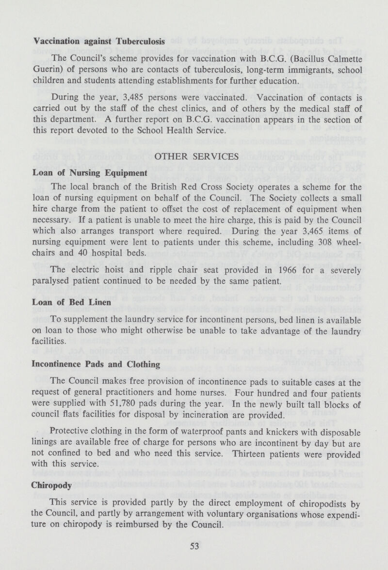 Vaccination against Tuberculosis The Council's scheme provides for vaccination with B.C.G. (Bacillus Calmette Guerin) of persons who are contacts of tuberculosis, long-term immigrants, school children and students attending establishments for further education. During the year, 3,485 persons were vaccinated. Vaccination of contacts is carried out by the staff of the chest clinics, and of others by the medical staff of this department. A further report on B.C.G. vaccination appears in the section of this report devoted to the School Health Service. OTHER SERVICES Loan of Nursing Equipment The local branch of the British Red Cross Society operates a scheme for the loan of nursing equipment on behalf of the Council. The Society collects a small hire charge from the patient to offset the cost of replacement of equipment when necessary. If a patient is unable to meet the hire charge, this is paid by the Council which also arranges transport where required. During the year 3,465 items of nursing equipment were lent to patients under this scheme, including 308 wheel chairs and 40 hospital beds. The electric hoist and ripple chair seat provided in 1966 for a severely paralysed patient continued to be needed by the same patient. Loan of Bed Linen To supplement the laundry service for incontinent persons, bed linen is available on loan to those who might otherwise be unable to take advantage of the laundry facilities. Incontinence Pads and Clothing The Council makes free provision of incontinence pads to suitable cases at the request of general practitioners and home nurses. Four hundred and four patients were supplied with 51,780 pads during the year. In the newly built tall blocks of council flats facilities for disposal by incineration are provided. Protective clothing in the form of waterproof pants and knickers with disposable linings are available free of charge for persons who are incontinent by day but are not confined to bed and who need this service. Thirteen patients were provided with this service. Chiropody This service is provided partly by the direct employment of chiropodists by the Council, and partly by arrangement with voluntary organisations whose expendi ture on chiropody is reimbursed by the Council. 53