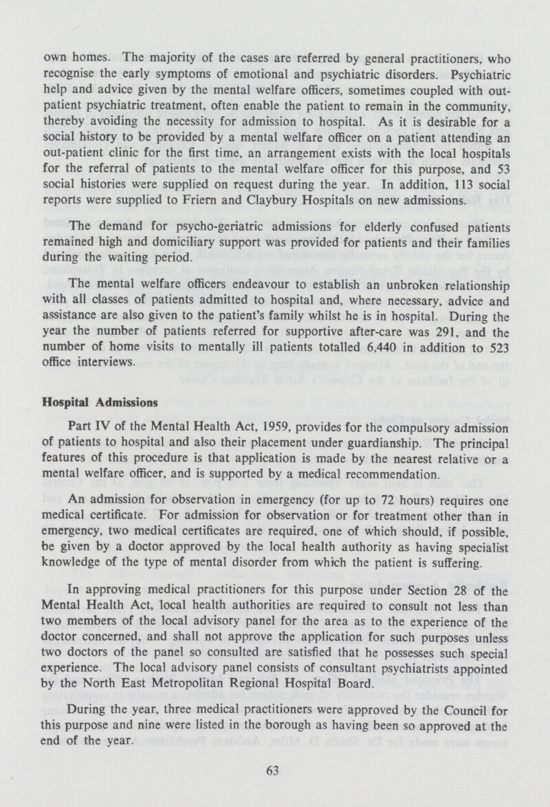 own homes. The majority of the cases are referred by general practitioners, who recognise the early symptoms of emotional and psychiatric disorders. Psychiatric help and advice given by the mental welfare officers, sometimes coupled with out patient psychiatric treatment, often enable the patient to remain in the community, thereby avoiding the necessity for admission to hospital. As it is desirable for a social history to be provided by a mental welfare officer on a patient attending an out-patient clinic for the first time, an arrangement exists with the local hospitals for the referral of patients to the mental welfare officer for this purpose, and 53 social histories were supplied on request during the year. In addition, 113 social reports were supplied to Friern and Claybury Hospitals on new admissions. The demand for psycho-geriatric admissions for elderly confused patients remained high and domiciliary support was provided for patients and their families during the waiting period. The mental welfare officers endeavour to establish an unbroken relationship with all classes of patients admitted to hospital and, where necessary, advice and assistance are also given to the patient's family whilst he is in hospital. During the year the number of patients referred for supportive after-care was 291, and the number of home visits to mentally ill patients totalled 6,440 in addition to 523 office interviews. Hospital Admissions Part IV of the Mental Health Act, 1959, provides for the compulsory admission of patients to hospital and also their placement under guardianship. The principal features of this procedure is that application is made by the nearest relative or a mental welfare officer, and is supported by a medical recommendation. An admission for observation in emergency (for up to 72 hours) requires one medical certificate. For admission for observation or for treatment other than in emergency, two medical certificates are required, one of which should, if possible, be given by a doctor approved by the local health authority as having specialist knowledge of the type of mental disorder from which the patient is suffering. In approving medical practitioners for this purpose under Section 28 of the Mental Health Act, local health authorities are required to consult not less than two members of the local advisory panel for the area as to the experience of the doctor concerned, and shall not approve the application for such purposes unless two doctors of the panel so consulted are satisfied that he possesses such special experience. The local advisory panel consists of consultant psychiatrists appointed by the North East Metropolitan Regional Hospital Board. During the year, three medical practitioners were approved by the Council for this purpose and nine were listed in the borough as having been so approved at the end of the year. 63