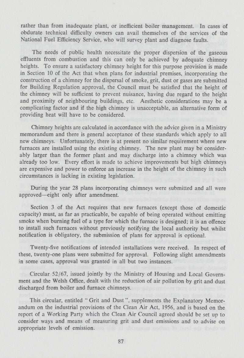 rather than from inadequate plant, or inefficient boiler management. In cases of obdurate technical difficulty owners can avail themselves of the services of the National Fuel Efficiency Service, who will survey plant and diagnose faults. The needs of public health necessitate the proper dispersion of the gaseous effluents from combustion and this can only be achieved by adequate chimney heights. To ensure a satisfactory chimney height for this purpose provision is made in Section 10 of the Act that when plans for industrial premises, incorporating the construction of a chimney for the dispersal of smoke, grit, dust or gases are submitted for Building Regulation approval, the Council must be satisfied that the height of the chimney will be sufficient to prevent nuisance, having due regard to the height and proximity of neighbouring buildings, etc. Aesthetic considerations may be a complicating factor and if the high chimney is unacceptable, an alternative form of providing heat will have to be considered. Chimney heights are calculated in accordance with the advice given in a Ministry memorandum and there is general acceptance of these standards which apply to all new chimneys. Unfortunately, there is at present no similar requirement where new furnaces are installed using the existing chimney. The new plant may be consider ably larger than the former plant and may discharge into a chimney which was already too low. Every effort is made to achieve improvements but high chimneys are expensive and power to enforce an increase in the height of the chimney in such circumstances is lacking in existing legislation. During the year 28 plans incorporating chimneys were submitted and all were approved—eight only after amendment. Section 3 of the Act requires that new furnaces (except those of domestic capacity) must, as far as practicable, be capable of being operated without emitting smoke when burning fuel of a type for which the furnace is designed; it is an offence to install such furnaces without previously notifying the local authority but whilst notification is obligatory, the submission of plans for approval is optional. Twenty-five notifications of intended installations were received. In respect of these, twenty-one plans were submitted for approval. Following slight amendments in some cases, approval was granted in all but two instances. Circular 52/67, issued jointly by the Ministry of Housing and Local Govern ment and the Welsh Office, dealt with the reduction of air pollution by grit and dust discharged from boiler and furnace chimneys. This circular, entitled Grit and Dusts ,supplements the Explanatory Memor andum on the industrial provisions of the Clean Air Act, 1956, and is based on the report of a Working Party which the Clean Air Council agreed should be set up to consider ways and means of measuring grit and dust emissions and to advise on appropriate levels of emission. 87