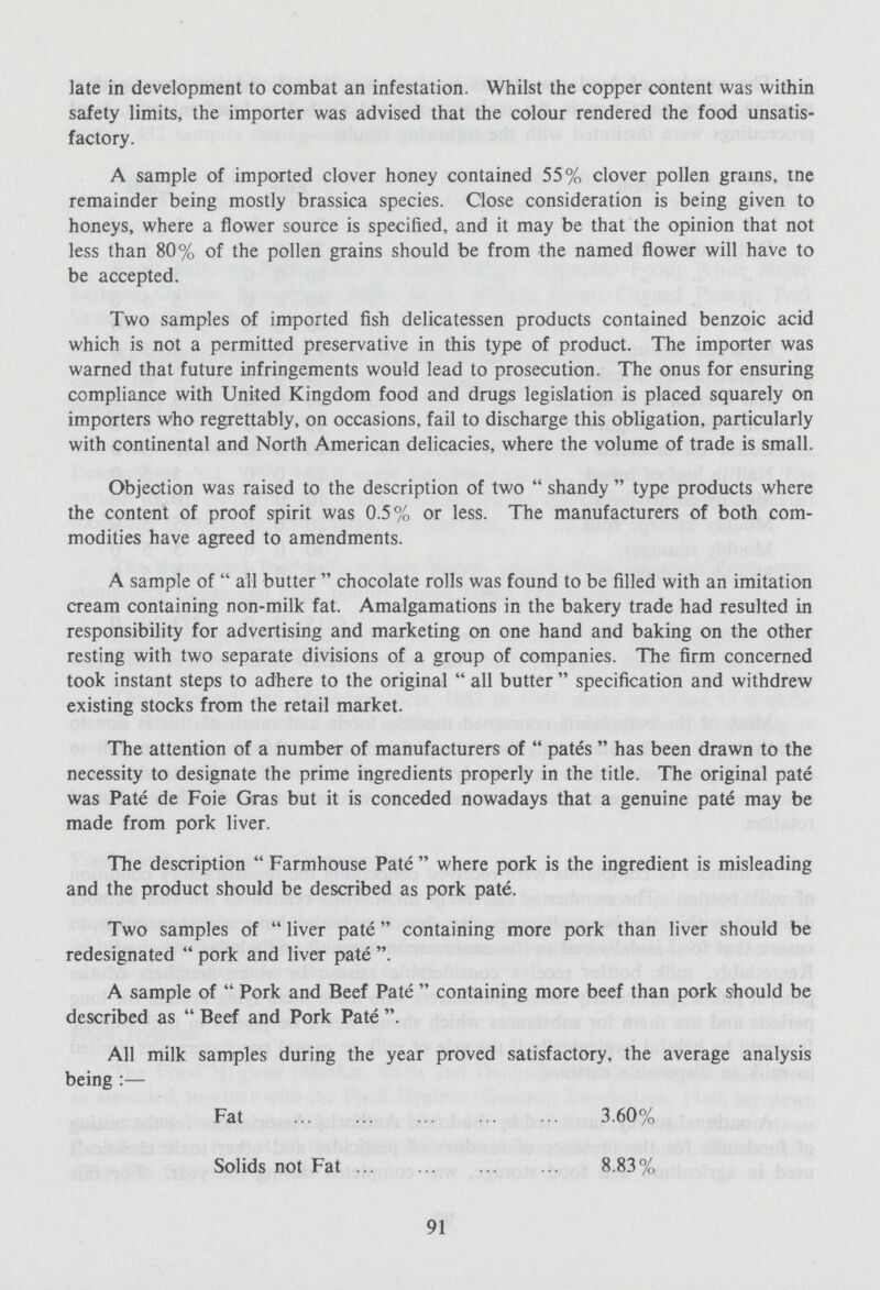 late in development to combat an infestation. Whilst the copper content was within safety limits, the importer was advised that the colour rendered the food unsatis factory. A sample of imported clover honey contained 55% clover pollen grains, tne remainder being mostly brassica species. Close consideration is being given to honeys, where a flower source is specified, and it may be that the opinion that not less than 80% of the pollen grains should be from the named flower will have to be accepted. Two samples of imported fish delicatessen products contained benzoic acid which is not a permitted preservative in this type of product. The importer was warned that future infringements would lead to prosecution. The onus for ensuring compliance with United Kingdom food and drugs legislation is placed squarely on importers who regrettably, on occasions, fail to discharge this obligation, particularly with continental and North American delicacies, where the volume of trade is small. Objection was raised to the description of two shandy type products where the content of proof spirit was 0.5% or less. The manufacturers of both com modities have agreed to amendments. A sample of all butter chocolate rolls was found to be filled with an imitation cream containing non-milk fat. Amalgamations in the bakery trade had resulted in responsibility for advertising and marketing on one hand and baking on the other resting with two separate divisions of a group of companies. The firm concerned took instant steps to adhere to the original  all butter  specification and withdrew existing stocks from the retail market. The attention of a number of manufacturers of  pates  has been drawn to the necessity to designate the prime ingredients properly in the title. The original pate was Pate de Foie Gras but it is conceded nowadays that a genuine pate may be made from pork liver. The description Farmhouse Pate where pork is the ingredient is misleading and the product should be described as pork pate. Two samples of liver pate containing more pork than liver should be redesignated  pork and liver pate A sample of Pork and Beef Pate containing more beef than pork should be described as  Beef and Pork Pate . All milk samples during the year proved satisfactory, the average analysis being:— Fat 3.60% Solids not Fat 8.83% 91
