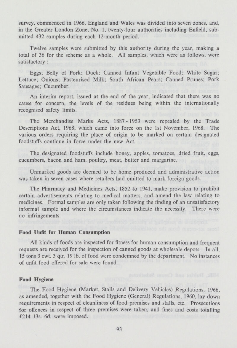 survey, commenced in 1966, England and Wales was divided into seven zones, and, in the Greater London Zone, No. 1, twenty-four authorities including Enfield, sub mitted 432 samples during each 12-month period. Twelve samples were submitted by this authority during the year, making a total of 36 for the scheme as a whole. All samples, which were as follows, were satisfactory : Eggs; Belly of Pork; Duck; Canned Infant Vegetable Food; White Sugar; Lettuce; Onions; Pasteurised Milk; South African Pears; Canned Prunes; Pork Sausages; Cucumber. An interim report, issued at the end of the year, indicated that there was no cause for concern, the levels of the residues being within the internationally recognised safety limits. The Merchandise Marks Acts, 1887 - 1953 were repealed by the Trade Descriptions Act, 1968, which came into force on the 1st November, 1968. The various orders requiring the place of origin to be marked on certain designated foodstuffs continue in force under the new Act. The designated foodstuffs include honey, apples, tomatoes, dried fruit, eggs, cucumbers, bacon and ham, poultry, meat, butter and margarine. Unmarked goods are deemed to be home produced and administrative action was taken in seven cases where retailers had omitted to mark foreign goods. The Pharmacy and Medicines Acts, 1852 to 1941, make provision to prohibit certain advertisements relating to medical matters, and amend the law relating to medicines. Formal samples are only taken following the finding of an unsatisfactory informal sample and where the circumstances indicate the necessity. There were no infringements. Food Unfit for Human Consumption All kinds of foods are inspected for fitness for human consumption and frequent requests are received for the inspection of canned goods at wholesale depots. In all, 15 tons 3 cwt. 3 qtr. 19 lb. of food were condemned by the department. No instances of unfit food offered for sale were found. Food Hygiene The Food Hygiene (Market, Stalls and Delivery Vehicles) Regulations, 1966, as amended, together with the Food Hygiene (General) Regulations, 1960, lay down requirements in respect of cleanliness of food premises and stalls, etc. Prosecutions for offences in respect of three premises were taken, and fines and costs totalling £214 13s. 6d. were imposed. 93