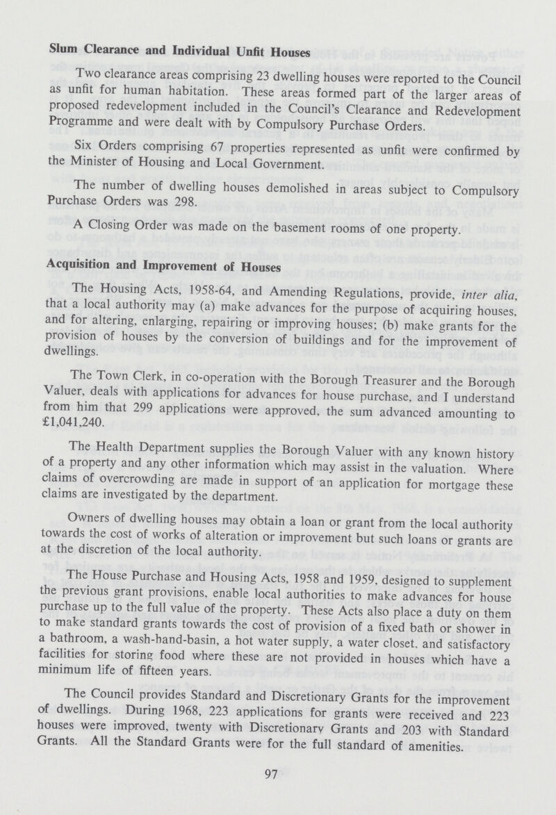 Slum Clearance and Individual Unfit Houses Two clearance areas comprising 23 dwelling houses were reported to the Council as unfit for human habitation. These areas formed part of the larger areas of proposed redevelopment included in the Council's Clearance and Redevelopment Programme and were dealt with by Compulsory Purchase Orders. Six Orders comprising 67 properties represented as unfit were confirmed by the Minister of Housing and Local Government. The number of dwelling houses demolished in areas subject to Compulsory Purchase Orders was 298. A Closing Order was made on the basement rooms of one property. Acquisition and Improvement of Houses The Housing Acts, 1958-64, and Amending Regulations, provide, inter alia, that a local authority may (a) make advances for the purpose of acquiring houses, and for altering, enlarging, repairing or improving houses; (b) make grants for the provision of houses by the conversion of buildings and for the improvement of dwellings. The Town Clerk, in co-operation with the Borough Treasurer and the Borough Valuer, deals with applications for advances for house purchase, and I understand from him that 299 applications were approved, the sum advanced amounting to £1,041,240. The Health Department supplies the Borough Valuer with any known history of a property and any other information which may assist in the valuation. Where claims of overcrowding are made in support of an application for mortgage these claims are investigated by the department. Owners of dwelling houses may obtain a loan or grant from the local authority towards the cost of works of alteration or improvement but such loans or grants are at the discretion of the local authority. The House Purchase and Housing Acts, 1958 and 1959, designed to supplement the previous grant provisions, enable local authorities to make advances for house purchase up to the full value of the property. These Acts also place a duty on them to make standard grants towards the cost of provision of a fixed bath or shower in a bathroom, a wash-hand-basin, a hot water supply, a water closet, and satisfactory facilities for storing food where these are not provided in houses which have a minimum life of fifteen years. The Council provides Standard and Discretionary Grants for the improvement of dwellings. During 1968, 223 applications for grants were received and 223 houses were improved, twenty with Discretionary Grants and 203 with Standard Grants. All the Standard Grants were for the full standard of amenities. 97