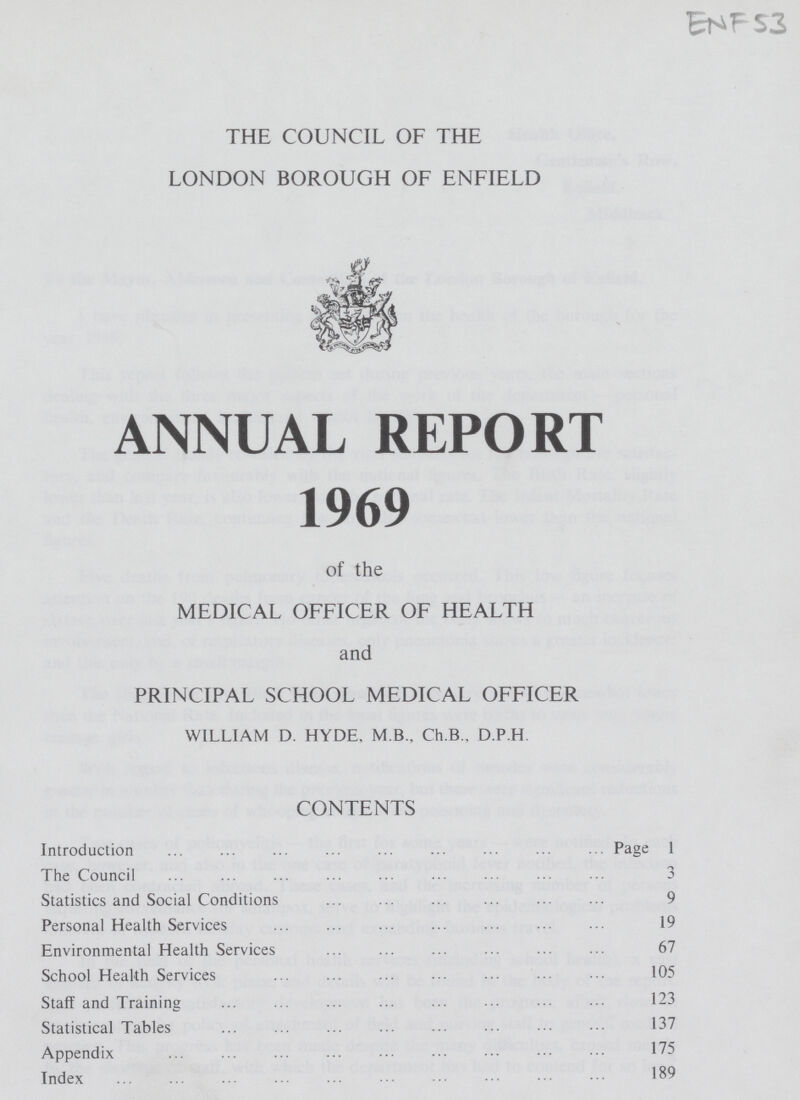 ENF 53 THE COUNCIL OF THE LONDON BOROUGH OF ENFIELD ANNUAL REPORT 1969 of the MEDICAL OFFICER OF HEALTH and PRINCIPAL SCHOOL MEDICAL OFFICER WILLIAM D. HYDE. M. B., Ch. B., D.P.H CONTENTS Introduction Page 1 The Council 3 Statistics and Social Conditions 9 Personal Health Services 19 Environmental Health Services 67 School Health Services 105 Staff and Training 123 Statistical Tables 137 Appendix 175 Index 189