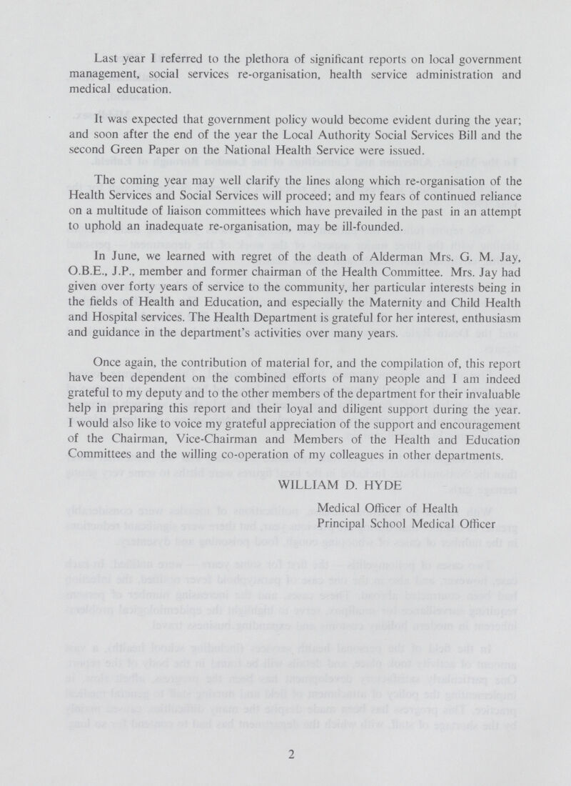 Last year I referred to the plethora of significant reports on local government management, social services re-organisation, health service administration and medical education. It was expected that government policy would become evident during the year; and soon after the end of the year the Local Authority Social Services Bill and the second Green Paper on the National Health Service were issued. The coming year may well clarify the lines along which re-organisation of the Health Services and Social Services will proceed; and my fears of continued reliance on a multitude of liaison committees which have prevailed in the past in an attempt to uphold an inadequate re-organisation, may be ill-founded. In June, we learned with regret of the death of Alderman Mrs. G. M. Jay, O.B.E., J.P., member and former chairman of the Health Committee. Mrs. Jay had given over forty years of service to the community, her particular interests being in the fields of Health and Education, and especially the Maternity and Child Health and Hospital services. The Health Department is grateful for her interest, enthusiasm and guidance in the department's activities over many years. Once again, the contribution of material for, and the compilation of, this report have been dependent on the combined efforts of many people and I am indeed grateful to my deputy and to the other members of the department for their invaluable help in preparing this report and their loyal and diligent support during the year. I would also like to voice my grateful appreciation of the support and encouragement of the Chairman, Vice-Chairman and Members of the Health and Education Committees and the willing co-operation of my colleagues in other departments. WILLIAM D. HYDE Medical Officer of Health Principal School Medical Officer 2