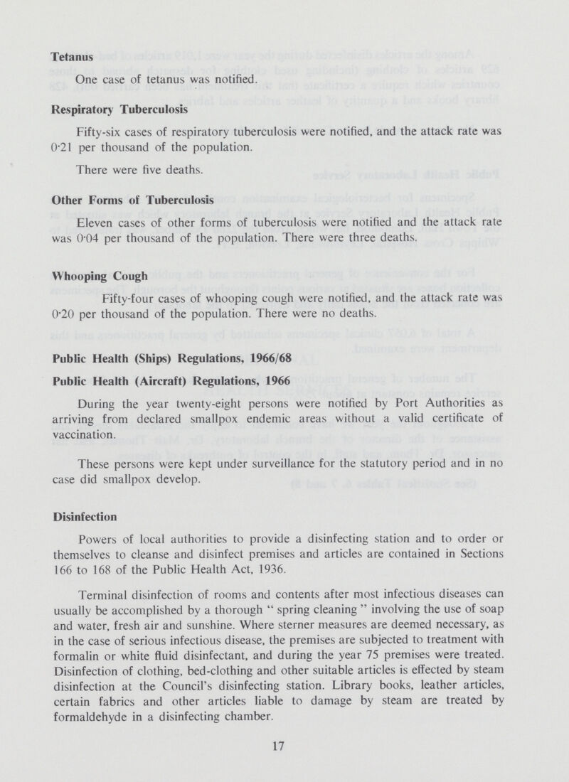 Tetanus One case of tetanus was notified. Respiratory Tuberculosis Fifty-six cases of respiratory tuberculosis were notified, and the attack rate was 021 per thousand of the population. There were five deaths. Other Forms of Tuberculosis Eleven cases of other forms of tuberculosis were notified and the attack rate was 004 per thousand of the population. There were three deaths. Whooping Cough Fifty-four cases of whooping cough were notified, and the attack rate was 020 per thousand of the population. There were no deaths. Public Health (Ships) Regulations, 1966/68 Public Health (Aircraft) Regulations, 1966 During the year twenty-eight persons were notified by Port Authorities as arriving from declared smallpox endemic areas without a valid certificate of vaccination. These persons were kept under surveillance for the statutory period and in no case did smallpox develop. Disinfection Powers of local authorities to provide a disinfecting station and to order or themselves to cleanse and disinfect premises and articles are contained in Sections 166 to 168 of the Public Health Act, 1936. Terminal disinfection of rooms and contents after most infectious diseases can usually be accomplished by a thorough  spring cleaning  involving the use of soap and water, fresh air and sunshine. Where sterner measures are deemed necessary, as in the case of serious infectious disease, the premises are subjected to treatment with formalin or white fluid disinfectant, and during the year 75 premises were treated. Disinfection of clothing, bed-clothing and other suitable articles is effected by steam disinfection at the Council's disinfecting station. Library books, leather articles, certain fabrics and other articles liable to damage by steam are treated by formaldehyde in a disinfecting chamber. 17