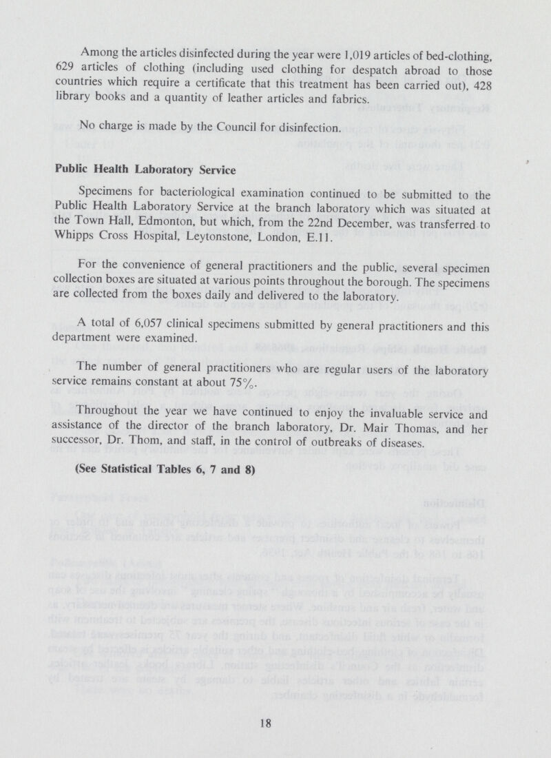 Among the articles disinfected during the year were 1,019 articles of bed-clothing, 629 articles of clothing (including used clothing for despatch abroad to those countries which require a certificate that this treatment has been carried out), 428 library books and a quantity of leather articles and fabrics. No charge is made by the Council for disinfection. Public Health Laboratory Service Specimens for bacteriological examination continued to be submitted to the Public Health Laboratory Service at the branch laboratory which was situated at the Town Hall, Edmonton, but which, from the 22nd December, was transferred to Whipps Cross Hospital, Leytonstone, London, E.11. For the convenience of general practitioners and the public, several specimen collection boxes are situated at various points throughout the borough. The specimens are collected from the boxes daily and delivered to the laboratory. A total of 6,057 clinical specimens submitted by general practitioners and this department were examined. The number of general practitioners who are regular users of the laboratory service remains constant at about 75%. Throughout the year we have continued to enjoy the invaluable service and assistance of the director of the branch laboratory, Dr. Mair Thomas, and her successor, Dr. Thorn, and staff, in the control of outbreaks of diseases. (See Statistical Tables 6, 7 and 8) 18