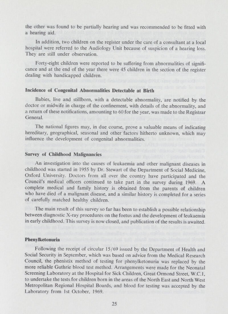 the other was found to be partially hearing and was recommended to be fitted with a hearing aid. In addition, two children on the register under the care of a consultant at a local hospital were referred to the Audiology Unit because of suspicion of a hearing loss. They are still under observation. Forty-eight children were reported to be suffering from abnormalities of signifi cance and at the end of the year there were 45 children in the section of the register dealing with handicapped children. Incidence of Congenital Abnormalities Detectable at Birth Babies, live and stillborn, with a detectable abnormality, are notified by the doctor or midwife in charge of the confinement, with details of the abnormality, and a return of these notifications, amounting to 60 for the year, was made to the Registrar General. The national figures may, in due course, prove a valuable means of indicating hereditary, geographical, seasonal and other factors hitherto unknown, which may influence the development of congenital abnormalities. Survey of Childhood Malignancies An investigation into the causes of leukaemia and other malignant diseases in childhood was started in 1955 by Dr. Stewart of the Department of Social Medicine, Oxford University. Doctors from all over the country have participated and the Council's medical officers continued to take part in the survey during 1969. A complete medical and family history is obtained from the parents of children who have died of a malignant disease, and a similar history is completed for a series of carefully matched healthy children. The main result of this survey so far has been to establish a possible relationship between diagnostic X-ray procedures on the foetus and the development of leukaemia in early childhood. This survey is now closed, and publication of the results is awaited. Phenylketonuria Following the receipt of circular 15/69 issued by the Department of Health and Social Security in September, which was based on advice from the Medical Research Council, the phenistix method of testing for phenylketonuria was replaced by the more reliable Guthrie blood test method. Arrangements were made for the Neonatal Screening Laboratory at the Hospital for Sick Children, Great Ormond Street, W.C.I, to undertake the tests for children born in the areas of the North East and North West Metropolitan Regional Hospital Boards, and blood for testing was accepted by the Laboratory from 1st October, 1969. 25