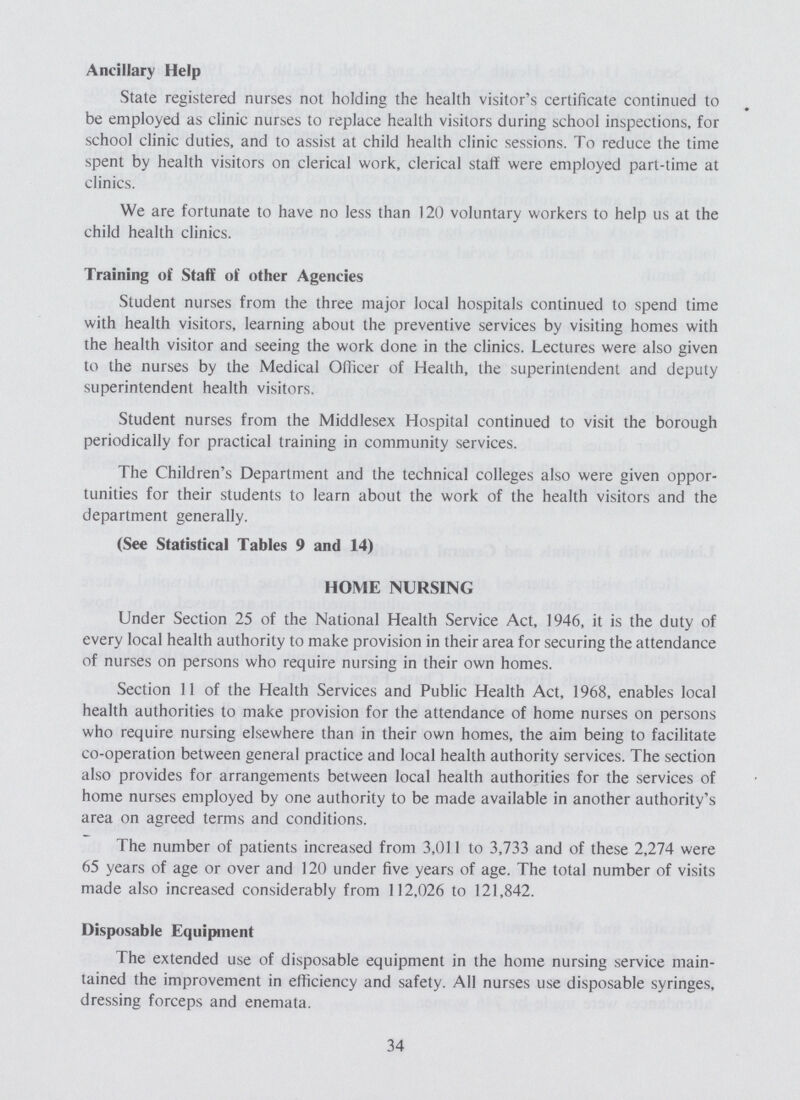 Ancillary Help State registered nurses not holding the health visitor's certificate continued to be employed as clinic nurses to replace health visitors during school inspections, for school clinic duties, and to assist at child health clinic sessions. To reduce the time spent by health visitors on clerical work, clerical staff were employed part-time at clinics. We are fortunate to have no less than 120 voluntary workers to help us at the child health clinics. Training of Staff of other Agencies Student nurses from the three major local hospitals continued to spend time with health visitors, learning about the preventive services by visiting homes with the health visitor and seeing the work done in the clinics. Lectures were also given to the nurses by the Medical Officer of Health, the superintendent and deputy superintendent health visitors. Student nurses from the Middlesex Hospital continued to visit the borough periodically for practical training in community services. The Children's Department and the technical colleges also were given oppor tunities for their students to learn about the work of the health visitors and the department generally. (See Statistical Tables 9 and 14) HOME NURSING Under Section 25 of the National Health Service Act, 1946, it is the duty of every local health authority to make provision in their area for securing the attendance of nurses on persons who require nursing in their own homes. Section 11 of the Health Services and Public Health Act, 1968, enables local health authorities to make provision for the attendance of home nurses on persons who require nursing elsewhere than in their own homes, the aim being to facilitate co-operation between general practice and local health authority services. The section also provides for arrangements between local health authorities for the services of home nurses employed by one authority to be made available in another authority's area on agreed terms and conditions. The number of patients increased from 3,011 to 3,733 and of these 2,274 were 65 years of age or over and 120 under five years of age. The total number of visits made also increased considerably from 112,026 to 121,842. Disposable Equipment The extended use of disposable equipment in the home nursing service main tained the improvement in efficiency and safety. All nurses use disposable syringes, dressing forceps and enemata. 34