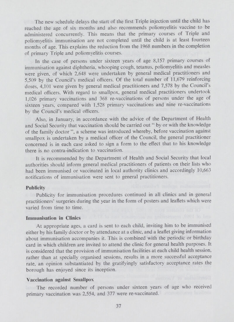 The new schedule delays the start of the first Triple injection until the child has reached the age of six months and also recommends poliomyelitis vaccine to be administered concurrently. This means that the primary courses of Triple and poliomyelitis immunisation are not completed until the child is at least fourteen months of age. This explains the reduction from the 1968 numbers in the completion of primary Triple and poliomyelitis courses. In the case of persons under sixteen years of age 8,157 primary courses of immunisation against diphtheria, whooping cough, tetanus, poliomyelitis and measles were given, of which 2,648 were undertaken by general medical practitioners and 5,509 by the Council's medical officers. Of the total number of 11,679 reinforcing doses, 4,101 were given by general medical practitioners and 7,578 by the Council's medical officers. With regard to smallpox, general medical practitioners undertook 1,026 primary vaccinations and 368 re-vaccinations of persons under the age of sixteen years, compared with 1,528 primary vaccinations and nine re-vaccinations by the Council's medical officers. Also, in January, in accordance with the advice of the Department of Health and Social Security that vaccination should be carried out by or with the knowledge of the family doctor a scheme was introduced whereby, before vaccination against smallpox is undertaken by a medical officer of the Council, the general practitioner concerned is in each case asked to sign a form to the effect that to his knowledge there is no contra- indication to vaccination. It is recommended by the Department of Health and Social Security that local authorities should inform general medical practitioners of patients on their lists who had been immunised or vaccinated in local authority clinics and accordingly 10,663 notifications of immunisation were sent to general practitioners. Publicity Publicity for immunisation procedures continued in all clinics and in general practitioners' surgeries during the year in the form of posters and leaflets which were varied from time to time. Immunisation in Clinics At appropriate ages, a card is sent to each child, inviting him to be immunised either by his family doctor or by attendance at a clinic, and a leaflet giving information about immunisation accompanies it. This is combined with the periodic or birthday card in which children are invited to attend the clinic for general health purposes. It is considered that the provision of immunisation facilities at each child health session, rather than at specially organised sessions, results in a more successful acceptance rate, an opinion substantiated by the gratifyingly satisfactory acceptance rates the borough has enjoyed since its inception. Vaccination against Smallpox The recorded number of persons under sixteen years of age who received primary vaccination was 2,554, and 377 were re-vaccinated. 37