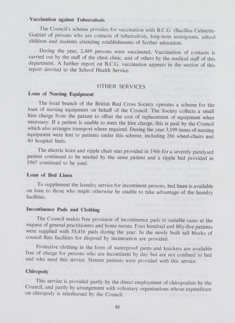 Vaccination against Tuberculosis The Council's scheme provides for vaccination with B.C.G. (Bacillus Calmette Guerin) of persons who are contacts of tuberculosis, long-term immigrants, school children and students attending establishments of further education. During the year, 2,489 persons were vaccinated. Vaccination of contacts is carried out by the staff of the chest clinic, and of others by the medical staff of this department. A further report on B.C.G. vaccination appears in the section of this report devoted to the School Health Service. OTHER SERVICES Loan of Nursing Equipment The local branch of the British Red Cross Society operates a scheme for the loan of nursing equipment on behalf of the Council. The Society collects a small hire charge from the patient to offset the cost of replacement of equipment when necessary. If a patient is unable to meet the hire charge, this is paid by the Council which also arranges transport where required. During the year 3,199 items of nursing equipment were lent to patients under this scheme, including 286 wheel-chairs and 40 hospital beds. The electric hoist and ripple chair seat provided in 1966 for a severely paralysed patient continued to be needed by the same patient and a ripple bed provided in 1967 continued to be used. Loan of Bed Linen To supplement the laundry service for incontinent persons, bed linen is available on loan to those who might otherwise be unable to take advantage of the laundry facilities. Incontinence Pads and Clothing The Council makes free provision of incontinence pads to suitable cases at the request of general practitioners and home nurses. Four hundred and fifty-five patients were supplied with 55,416 pads during the year. In the newly built tall blocks of council flats facilities for disposal by incineration are provided. Protective clothing in the form of waterproof pants and knickers are available free of charge for persons who are incontinent by day but are not confined to bed and who need this service. Sixteen patients were provided with this service. Chiropody This service is provided partly by the direct employment of chiropodists by the Council, and partly by arrangement with voluntary organisations whose expenditure on chiropody is reimbursed by the Council. 46