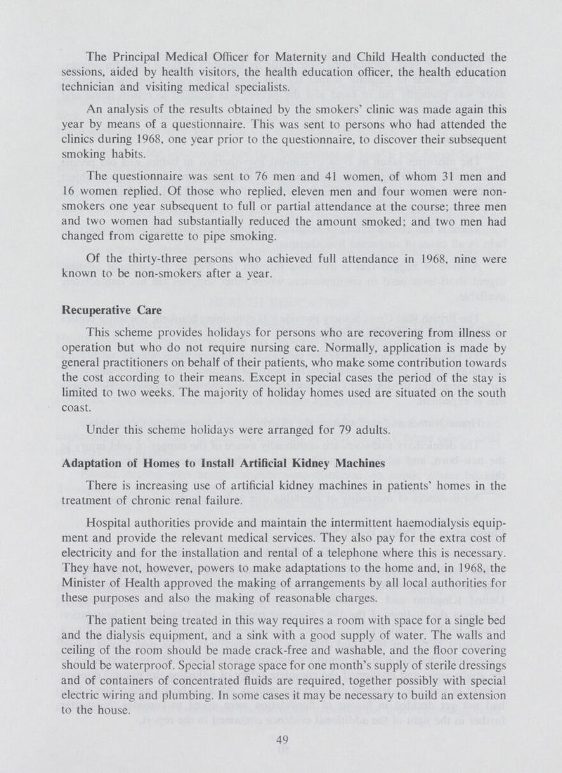 The Principal Medical Officer for Maternity and Child Health conducted the sessions, aided by health visitors, the health education officer, the health education technician and visiting medical specialists. An analysis of the results obtained by the smokers' clinic was made again this year by means of a questionnaire. This was sent to persons who had attended the clinics during 1968, one year prior to the questionnaire, to discover their subsequent smoking habits. The questionnaire was sent to 76 men and 41 women, of whom 31 men and 16 women replied. Of those who replied, eleven men and four women were non smokers one year subsequent to full or partial attendance at the course; three men and two women had substantially reduced the amount smoked; and two men had changed from cigarette to pipe smoking. Of the thirty-three persons who achieved full attendance in 1968, nine were known to be non-smokers after a year. Recuperative Care This scheme provides holidays for persons who are recovering from illness or operation but who do not require nursing care. Normally, application is made by general practitioners on behalf of their patients, who make some contribution towards the cost according to their means. Except in special cases the period of the stay is limited to two weeks. The majority of holiday homes used are situated on the south coast. Under this scheme holidays were arranged for 79 adults. Adaptation of Homes to Install Artificial Kidney Machines There is increasing use of artificial kidney machines in patients' homes in the treatment of chronic renal failure. Hospital authorities provide and maintain the intermittent haemodialysis equip ment and provide the relevant medical services. They also pay for the extra cost of electricity and for the installation and rental of a telephone where this is necessary. They have not, however, powers to make adaptations to the home and, in 1968, the Minister of Health approved the making of arrangements by all local authorities for these purposes and also the making of reasonable charges. The patient being treated in this way requires a room with space for a single bed and the dialysis equipment, and a sink with a good supply of water. The walls and ceiling of the room should be made crack-free and washable, and the floor covering should be waterproof. Special storage space for one month's supply of sterile dressings and of containers of concentrated fluids are required, together possibly with special electric wiring and plumbing. In some cases it may be necessary to build an extension to the house. 49