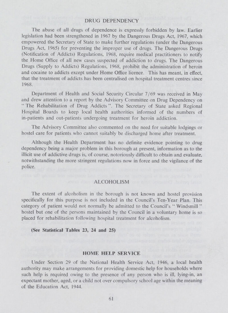 DRUG DEPENDENCY The abuse of all drugs of dependence is expressly forbidden by law. Earlier legislation had been strengthened in 1967 by the Dangerous Drugs Act, 1967, which empowered the Secretary of State to make further regulations (under the Dangerous Drugs Act, 1965) for preventing the improper use of drugs. The Dangerous Drugs (Notification of Addicts) Regulations, 1968, require medical practitioners to notify the Home Office of all new cases suspected of addiction to drugs. The Dangerous Drugs (Supply to Addicts) Regulations, 1968, prohibit the administration of heroin and cocaine to addicts except under Home Office licence. This has meant, in effect, that the treatment of addicts has been centralised on hospital treatment centres since 1968. Department of Health and Social Security Circular 7/69 was received in May and drew attention to a report by the Advisory Committee on Drug Dependency on The Rehabilitation of Drug Addicts . The Secretary of State asked Regional Hospital Boards to keep local health authorities informed of the numbers of in-patients and out-patients undergoing treatment for heroin addiction. The Advisory Committee also commented on the need for suitable lodgings or hostel care for patients who cannot suitably be discharged home after treatment. Although the Health Department has no definite evidence pointing to drug dependency being a major problem in this borough at present, information as to the illicit use of addictive drugs is, of course, notoriously difficult to obtain and evaluate, notwithstanding the more stringent regulations now in force and the vigilance of the police. ALCOHOLISM The extent of alcoholism in the borough is not known and hostel provision specifically for this purpose is not included in the Council's Ten-Year Plan. This category of patient would not normally be admitted to the Council's Windsmill hostel but one of the persons maintained by the Council in a voluntary home is so placed for rehabilitation following hospital treatment for alcoholism. (See Statistical Tables 23, 24 and 25) HOME HELP SERVICE Under Section 29 of the National Health Service Act, 1946, a local health authority may make arrangements for providing domestic help for households where such help is required owing to the presence of any person who is ill, lying-in, an expectant mother, aged, or a child not over compulsory school age within the meaning of the Education Act, 1944. 61