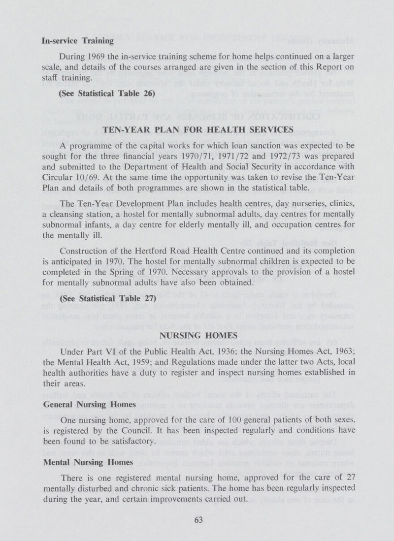 In-service Training During 1969 the in-service training scheme for home helps continued on a larger scale, and details of the courses arranged are given in the section of this Report on staff training. (See Statistical Table 26) TEN-YEAR PLAN FOR HEALTH SERVICES A programme of the capital works for which loan sanction was expected to be sought for the three financial years 1970/71, 1971/72 and 1972/73 was prepared and submitted to the Department of Health and Social Security in accordance with Circular 10/69. At the same time the opportunity was taken to revise the Ten-Year Plan and details of both programmes are shown in the statistical table. The Ten-Year Development Plan includes health centres, day nurseries, clinics, a cleansing station, a hostel for mentally subnormal adults, day centres for mentally subnormal infants, a day centre for elderly mentally ill, and occupation centres for the mentally ill. Construction of the Hertford Road Health Centre continued and its completion is anticipated in 1970. The hostel for mentally subnormal children is expected to be completed in the Spring of 1970. Necessary approvals to the provision of a hostel for mentally subnormal adults have also been obtained. (See Statistical Table 27) NURSING HOMES Under Part VI of the Public Health Act, 1936; the Nursing Homes Act, 1963; the Mental Health Act, 1959; and Regulations made under the latter two Acts, local health authorities have a duty to register and inspect nursing homes established in their areas. General Nursing Homes One nursing home, approved for the care of 100 general patients of both sexes, is registered by the Council, ft has been inspected regularly and conditions have been found to be satisfactory. Mental Nursing Homes There is one registered mental nursing home, approved for the care of 27 mentally disturbed and chronic sick patients. The home has been regularly inspected during the year, and certain improvements carried out. 63