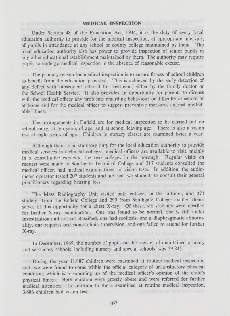 MEDICAL INSPECTION Under Section 48 of the Education Act, 1944, it is the duty of every local education authority to provide for the medical inspection, at appropriate intervals, of pupils in attendance at any school or county college maintained by them. The local education authority also has power to provide inspection of senior pupils in any other educational establishment maintained by them. The authority may require pupils to undergo medical inspection in the absence of reasonable excuse. The primary reason for medical inspection is to ensure fitness of school children to benefit from the education provided. This is achieved by the early detection of any defect with subsequent referral for treatment, either by the family doctor or the School Health Service. It also provides an opportunity for parents to discuss with the medical officer any problems regarding behaviour or difficulty at school or at home and for the medical officer to suggest preventive measures against predict able illness. The arrangements in Enfield are for medical inspection to be carried out on school entry, at ten years of age, and at school leaving age. There is also a vision test at eight years of age. Children in nursery classes are examined twice a year. Although there is no statutory duty for the local education authority to provide medical services in technical colleges, medical officers are available to visit, mainly in a consultative capacity, the two colleges in the borough. Regular visits on request were made to Southgate Technical College and 217 students consulted the medical officer, had medical examinations, or vision tests. In addition, the audio meter operator tested 207 students and advised two students to consult their general practitioners regarding hearing loss. The Mass Radiography Unit visited both colleges in the autumn, and 271 students from the Enfield College and 290 from Southgate College availed them selves of this opportunity for a chest X-ray. Of these, six students were recalled for further X-ray examination. One was found to be normal, one is still under investigation and not yet classified, one had scoliosis, one a diaphragmatic abnorm ality, one requires occasional clinic supervision, and one failed to attend for further X-ray. In December, 1969. the number of pupils on the register of maintained primary and secondary schools, including nursery and special schools, was 39,845. During the year 11,887 children were examined at routine medical inspection and two were found to come within the official category of unsatisfactory physical condition, which is a summing up of the medical officer's opinion of the child's physical fitness. Both children were grossly obese and were referred for further medical attention. In addition to those examined at routine medical inspection. 3,686 children had vision tests. 107